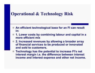 Operational & Technology Risk

 An efficient technological base for an FI can result
  in:
 1. Lower costs by combining labour and capital in a
  more efficient mix
 2. Increased revenues by allowing a broader array
  of financial services to be produced or innovated
  and sold to customers.
 Technology has the potential to increase FI's net
  interest margin i.e. the difference between interest
  income and interest expense and other net income.
 