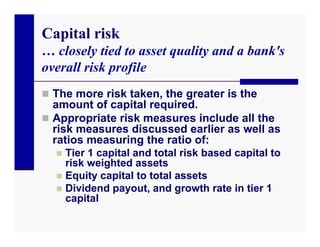 Capital risk
… closely tied to asset quality and a bank's
overall risk profile
 The more risk taken, the greater is the
  amount of capital required.
 Appropriate risk measures include all the
  risk measures discussed earlier as well as
  ratios measuring the ratio of:
   Tier 1 capital and total risk based capital to
    risk weighted assets
   Equity capital to total assets
   Dividend payout, and growth rate in tier 1
    capital
 