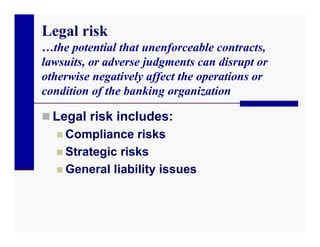 Legal risk
…the potential that unenforceable contracts,
lawsuits, or adverse judgments can disrupt or
otherwise negatively affect the operations or
condition of the banking organization

 Legal risk includes:
   Compliance risks
   Strategic risks
   General liability issues
 