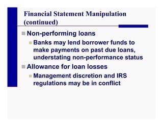 Financial Statement Manipulation
(continued)
 Non-performing loans
   Banks may lend borrower funds to
    make payments on past due loans,
    understating non-performance status
 Allowance for loan losses
   Management discretion and IRS
    regulations may be in conflict
 