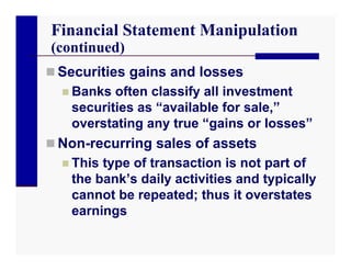 Financial Statement Manipulation
(continued)
 Securities gains and losses
   Banks often classify all investment
    securities as “available for sale,”
    overstating any true “gains or losses”
 Non-recurring sales of assets
   This type of transaction is not part of
    the bank’s daily activities and typically
    cannot be repeated; thus it overstates
    earnings
 