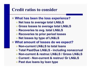 Credit ratios to consider
 What has been the loss experience?
   Net loss to average total LN&LS
   Gross losses to average total LN&LS
   Recoveries to avg. total LN&LS
   Recoveries to prior period losses
   Net losses by type of LN&LS
 What amount of losses do we expect?
   Non-current LN&LS to total loans
   Total Past/Due LN&LS - including nonaccrual
   Non-current & restruc LN&LS / Gross LN&LS
   Current - Non-current & restruc/ Gr LN&LS
   Past due loans by loan type
 