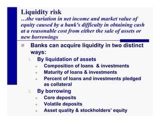 Liquidity risk
…the variation in net income and market value of
equity caused by a bank's difficulty in obtaining cash
at a reasonable cost from either the sale of assets or
new borrowings
    Banks can acquire liquidity in two distinct
     ways:
    1.   By liquidation of assets
            Composition of loans & investments
            Maturity of loans & investments
            Percent of loans and investments pledged
             as collateral
    2.   By borrowing
            Core deposits
            Volatile deposits
            Asset quality & stockholders’ equity
 