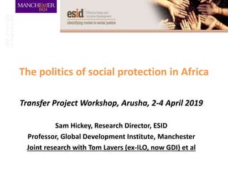 The politics of social protection in Africa
Transfer Project Workshop, Arusha, 2-4 April 2019
Sam Hickey, Research Director, ESID
Professor, Global Development Institute, Manchester
Joint research with Tom Lavers (ex-ILO, now GDI) et al
 
