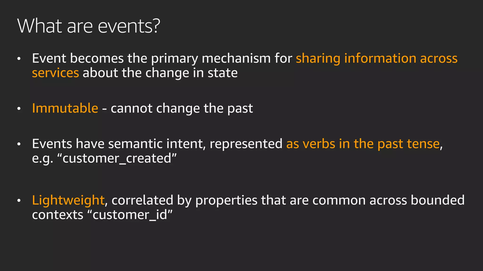 What are events?
• Event becomes the primary mechanism for sharing information across
services about the change in state
• Immutable - cannot change the past
• Events have semantic intent, represented as verbs in the past tense,
e.g. “customer_created”
• Lightweight, correlated by properties that are common across bounded
contexts “customer_id”
 