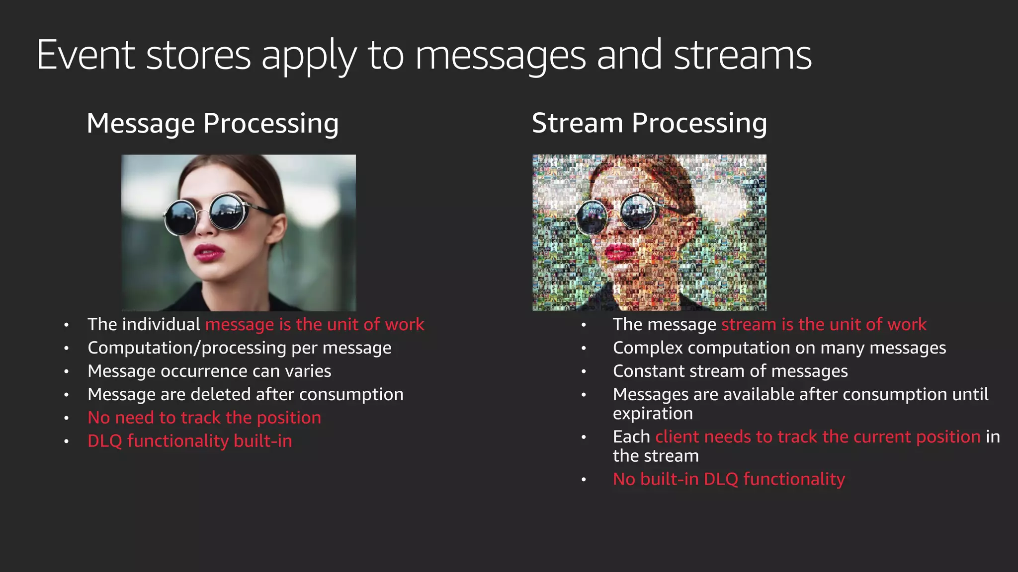 Event stores apply to messages and streams
Message Processing Stream Processing
• The individual message is the unit of work
• Computation/processing per message
• Message occurrence can varies
• Message are deleted after consumption
• No need to track the position
• DLQ functionality built-in
• The message stream is the unit of work
• Complex computation on many messages
• Constant stream of messages
• Messages are available after consumption until
expiration
• Each client needs to track the current position in
the stream
• No built-in DLQ functionality
 