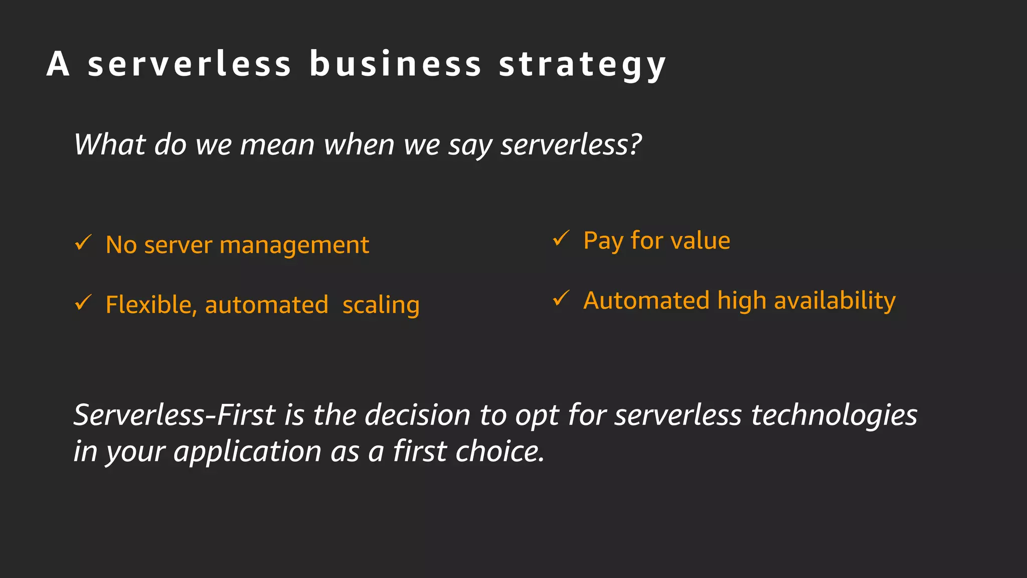 A serverless business strategy
Serverless-First is the decision to opt for serverless technologies
in your application as a first choice.
 No server management
 Flexible, automated scaling
 Pay for value
 Automated high availability
What do we mean when we say serverless?
 