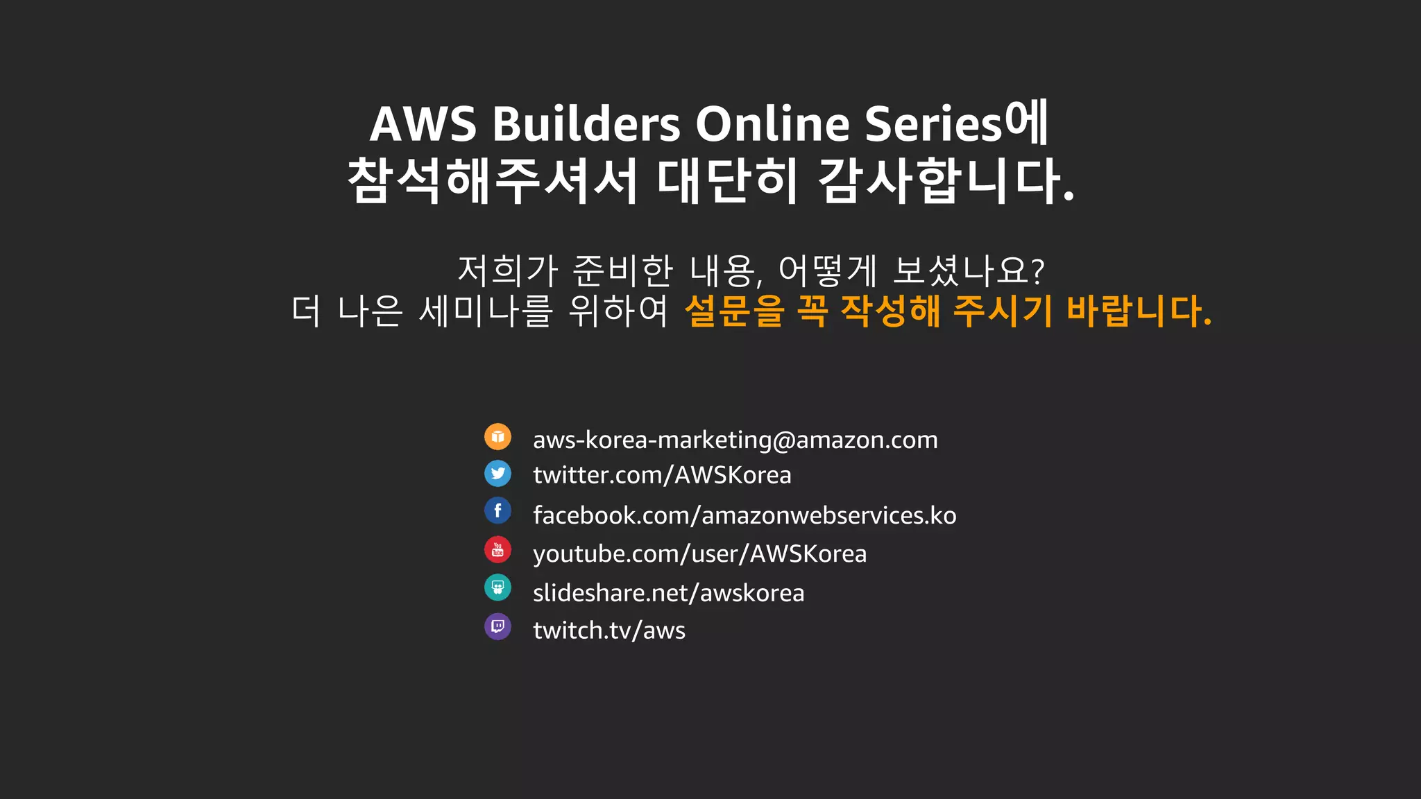 AWS Builders Online Series에
참석해주셔서 대단히 감사합니다.
aws-korea-marketing@amazon.com
twitter.com/AWSKorea
facebook.com/amazonwebservices.ko
youtube.com/user/AWSKorea
slideshare.net/awskorea
twitch.tv/aws
저희가 준비한 내용, 어떻게 보셨나요?
더 나은 세미나를 위하여 설문을 꼭 작성해 주시기 바랍니다.
 