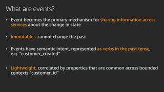 What are events?
• Event becomes the primary mechanism for sharing information across
services about the change in state
• Immutable - cannot change the past
• Events have semantic intent, represented as verbs in the past tense,
e.g. “customer_created”
• Lightweight, correlated by properties that are common across bounded
contexts “customer_id”
 