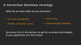 A serverless business strategy
Serverless-First is the decision to opt for serverless technologies
in your application as a first choice.
 No server management
 Flexible, automated scaling
 Pay for value
 Automated high availability
What do we mean when we say serverless?
 