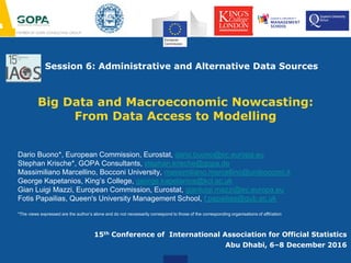 Session 6: Administrative and Alternative Data Sources
Big Data and Macroeconomic Nowcasting:
From Data Access to Modelling
15th Conference of International Association for Official Statistics
Abu Dhabi, 6–8 December 2016
Dario Buono*, European Commission, Eurostat, dario.buono@ec.europa.eu
Stephan Krische*, GOPA Consultants, stephan.krische@gopa.de
Massimiliano Marcellino, Bocconi University, massimiliano.marcellino@unibocconi.it
George Kapetanios, King’s College, george.kapetanios@kcl.ac.uk
Gian Luigi Mazzi, European Commission, Eurostat, gianluigi.mazzi@ec.europa.eu
Fotis Papailias, Queen's University Management School, f.papailias@qub.ac.uk
*The views expressed are the author’s alone and do not necessarily correspond to those of the corresponding organisations of affiliation
 