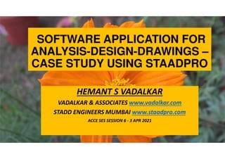 SOFTWARE APPLICATION FOR
ANALYSIS-DESIGN-DRAWINGS –
CASE STUDY USING STAADPRO
HEMANT S VADALKAR
VADALKAR & ASSOCIATES www.vadalkar.com
STADD ENGINEERS MUMBAI www.staadpro.com
ACCE SES SESSION 6 - 3 APR 2021
VADALKAR AND ASSOCIATES 1
 