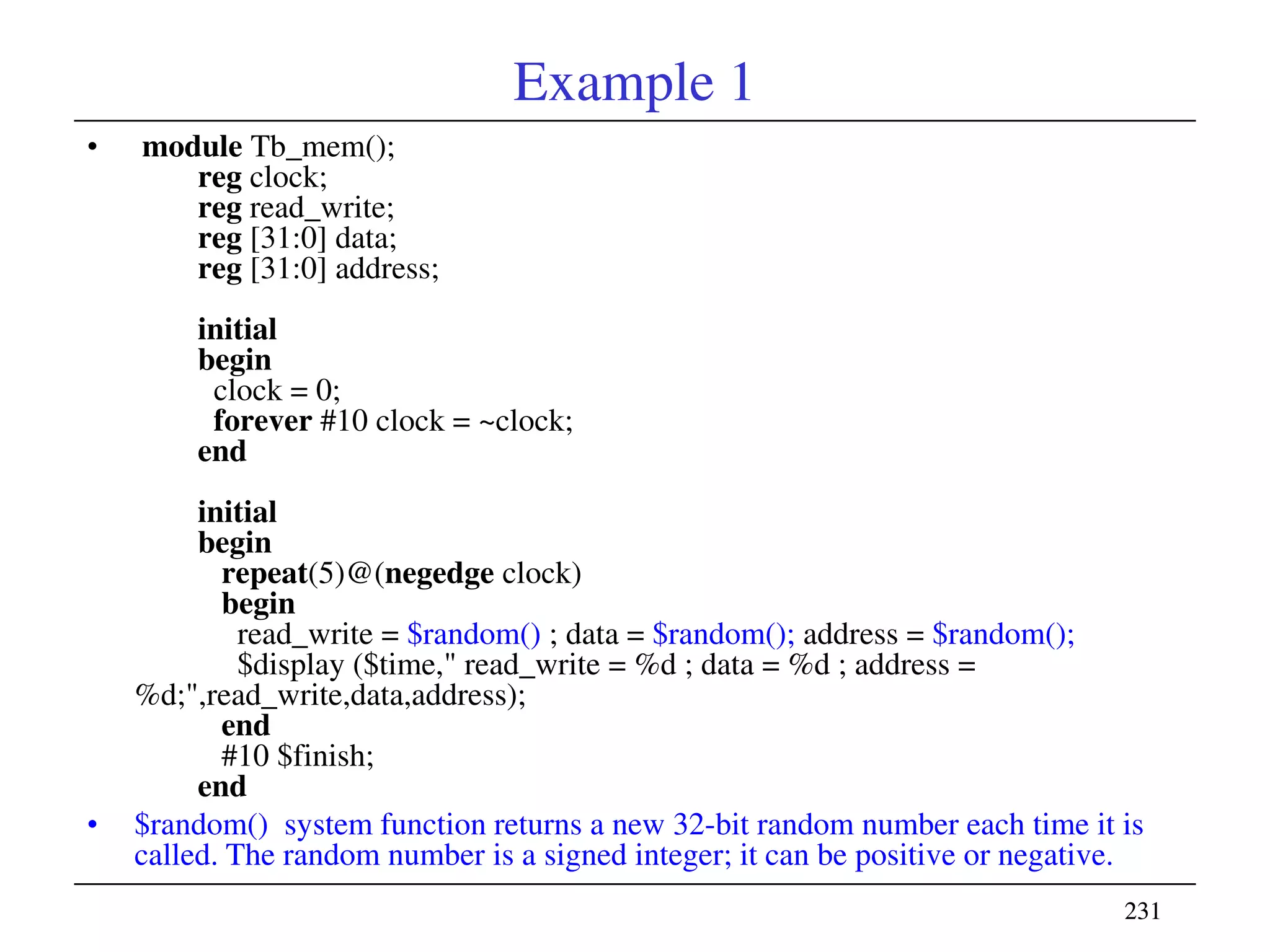 231231
Example 1
• module Tb_mem();
reg clock;
reg read_write;
reg [31:0] data;
reg [31:0] address;
initial
begin
clock = 0;
forever #10 clock = ~clock;
end
initial
begin
repeat(5)@(negedge clock)
begin
read_write = $random() ; data = $random(); address = $random();
$display ($time," read_write = %d ; data = %d ; address =
%d;",read_write,data,address);
end
#10 $finish;
end
• $random() system function returns a new 32-bit random number each time it is
called. The random number is a signed integer; it can be positive or negative.
 