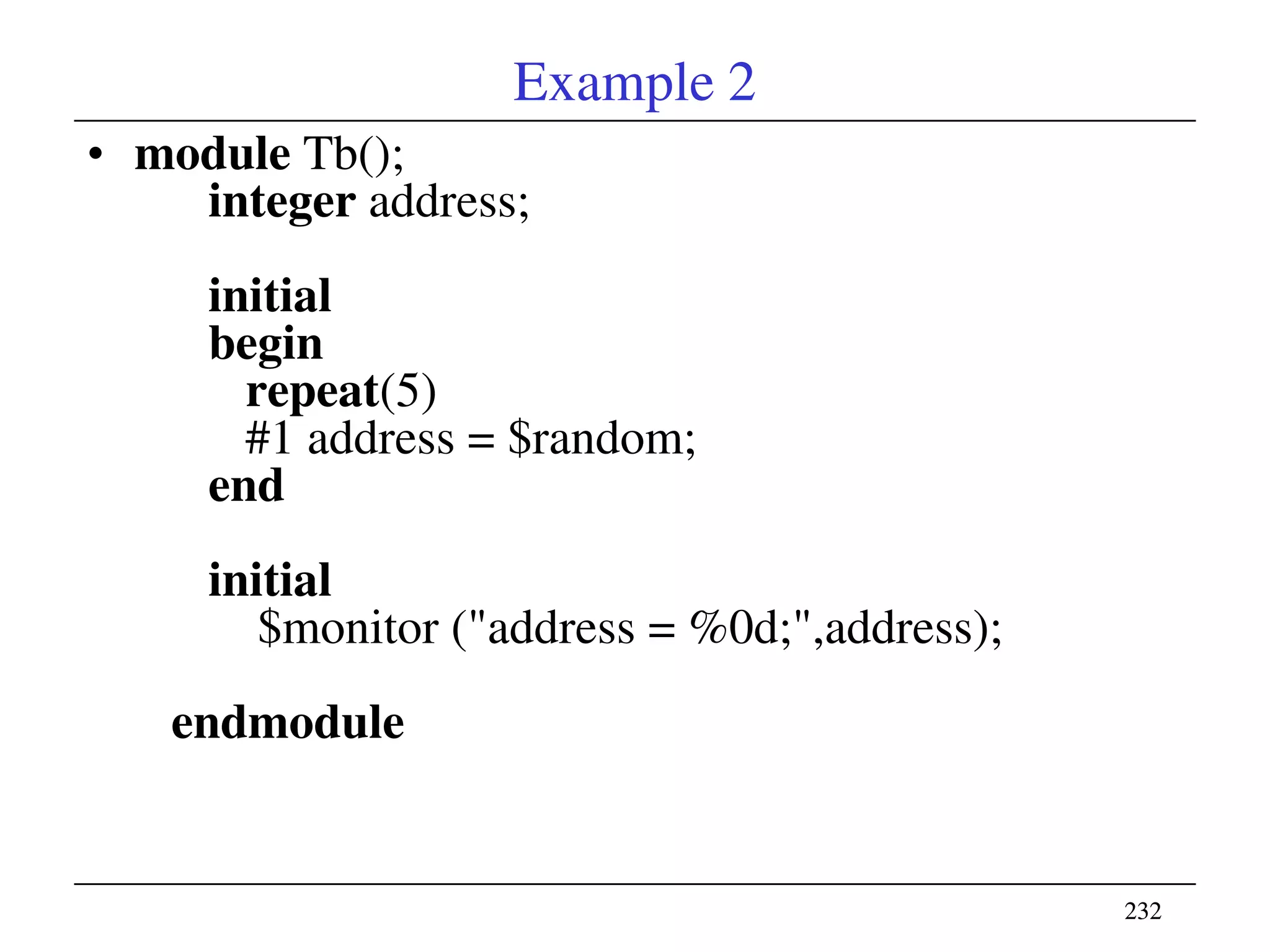 232232
Example 2
• module Tb();
integer address;
initial
begin
repeat(5)
#1 address = $random;
end
initial
$monitor ("address = %0d;",address);
endmodule
 