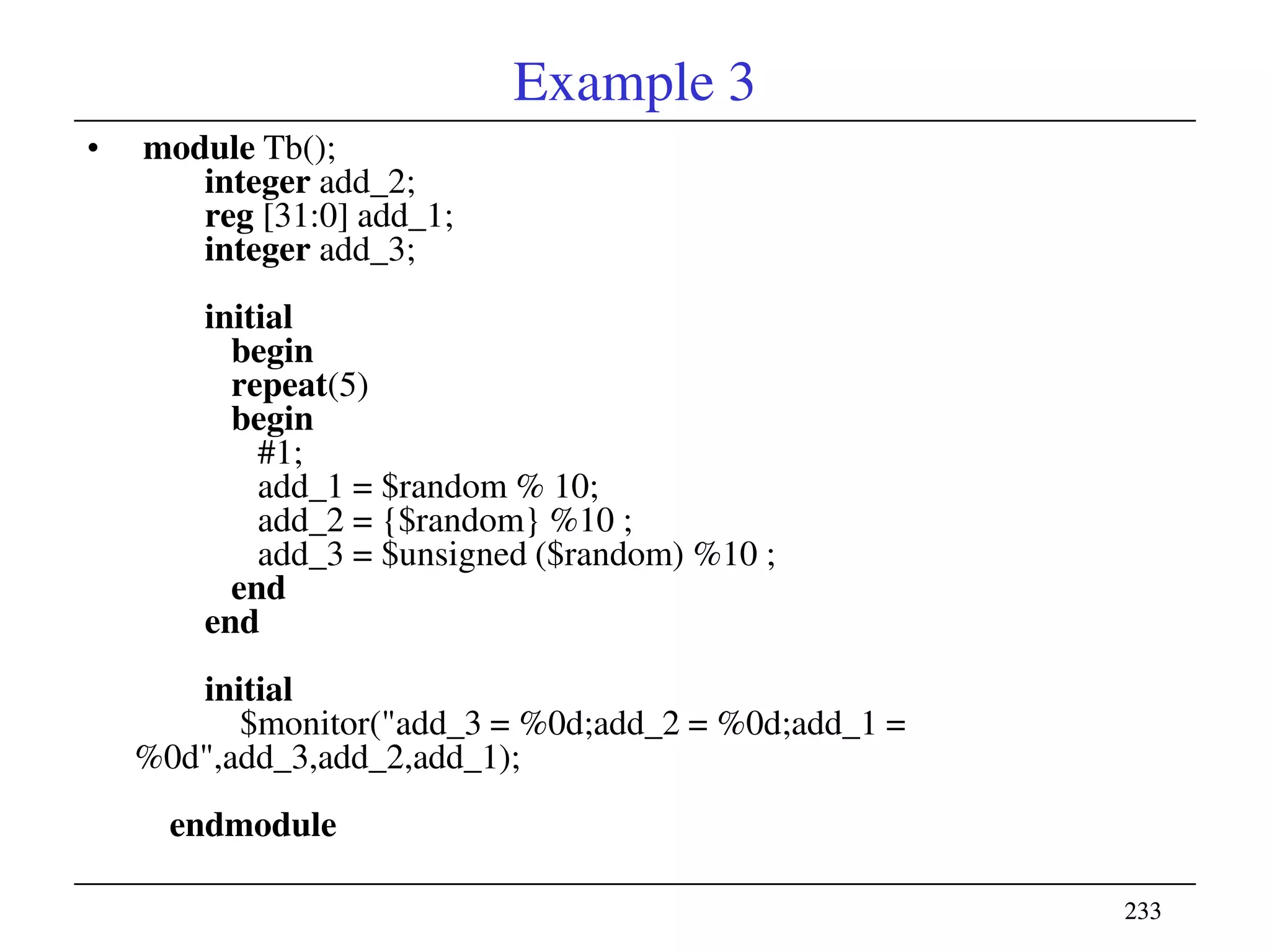 233233
Example 3
• module Tb();
integer add_2;
reg [31:0] add_1;
integer add_3;
initial
begin
repeat(5)
begin
#1;
add_1 = $random % 10;
add_2 = {$random} %10 ;
add_3 = $unsigned ($random) %10 ;
end
end
initial
$monitor("add_3 = %0d;add_2 = %0d;add_1 =
%0d",add_3,add_2,add_1);
endmodule
 