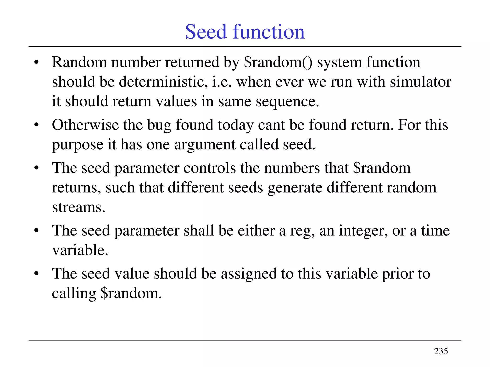 235235
Seed function
• Random number returned by $random() system function
should be deterministic, i.e. when ever we run with simulator
it should return values in same sequence.
• Otherwise the bug found today cant be found return. For this
purpose it has one argument called seed.
• The seed parameter controls the numbers that $random
returns, such that different seeds generate different random
streams.
• The seed parameter shall be either a reg, an integer, or a time
variable.
• The seed value should be assigned to this variable prior to
calling $random.
 