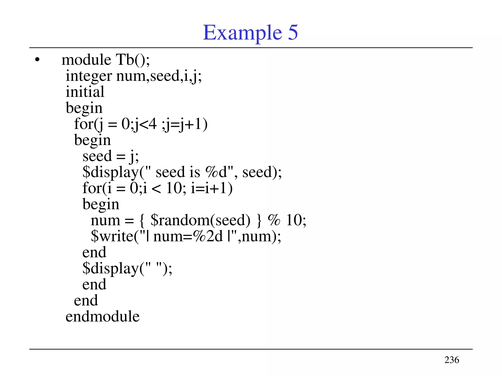 236236
Example 5
• module Tb();
integer num,seed,i,j;
initial
begin
for(j = 0;j<4 ;j=j+1)
begin
seed = j;
$display(" seed is %d", seed);
for(i = 0;i < 10; i=i+1)
begin
num = { $random(seed) } % 10;
$write("| num=%2d |",num);
end
$display(" ");
end
end
endmodule
 