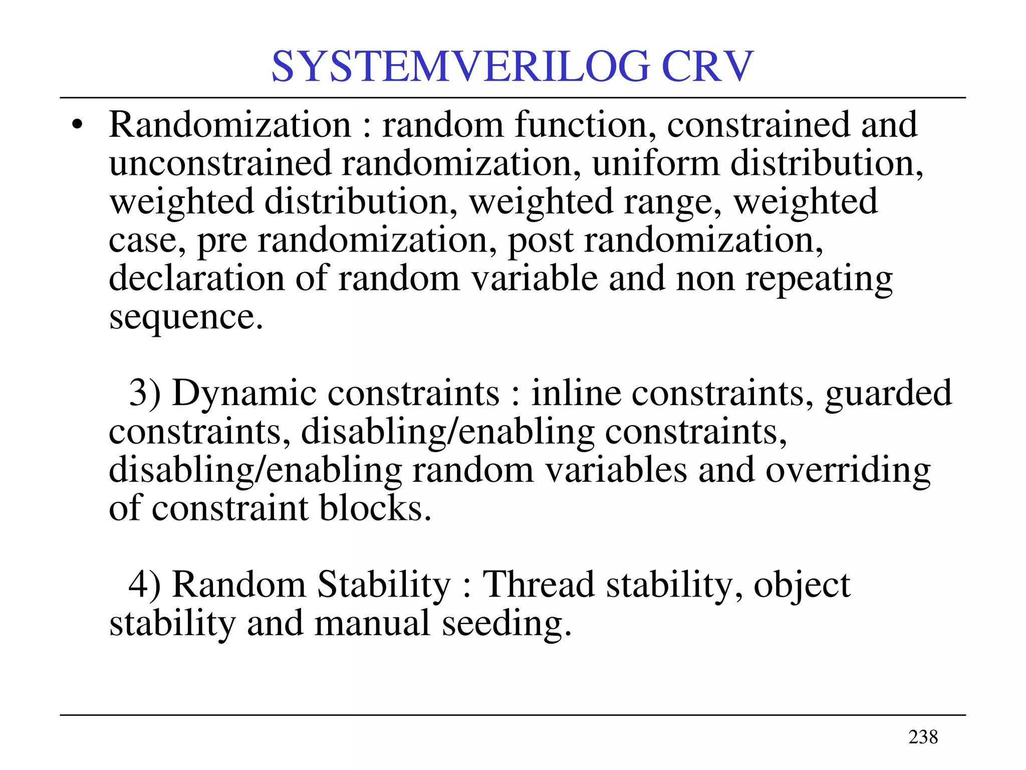 238238
SYSTEMVERILOG CRV
• Randomization : random function, constrained and
unconstrained randomization, uniform distribution,
weighted distribution, weighted range, weighted
case, pre randomization, post randomization,
declaration of random variable and non repeating
sequence.
3) Dynamic constraints : inline constraints, guarded
constraints, disabling/enabling constraints,
disabling/enabling random variables and overriding
of constraint blocks.
4) Random Stability : Thread stability, object
stability and manual seeding.
 