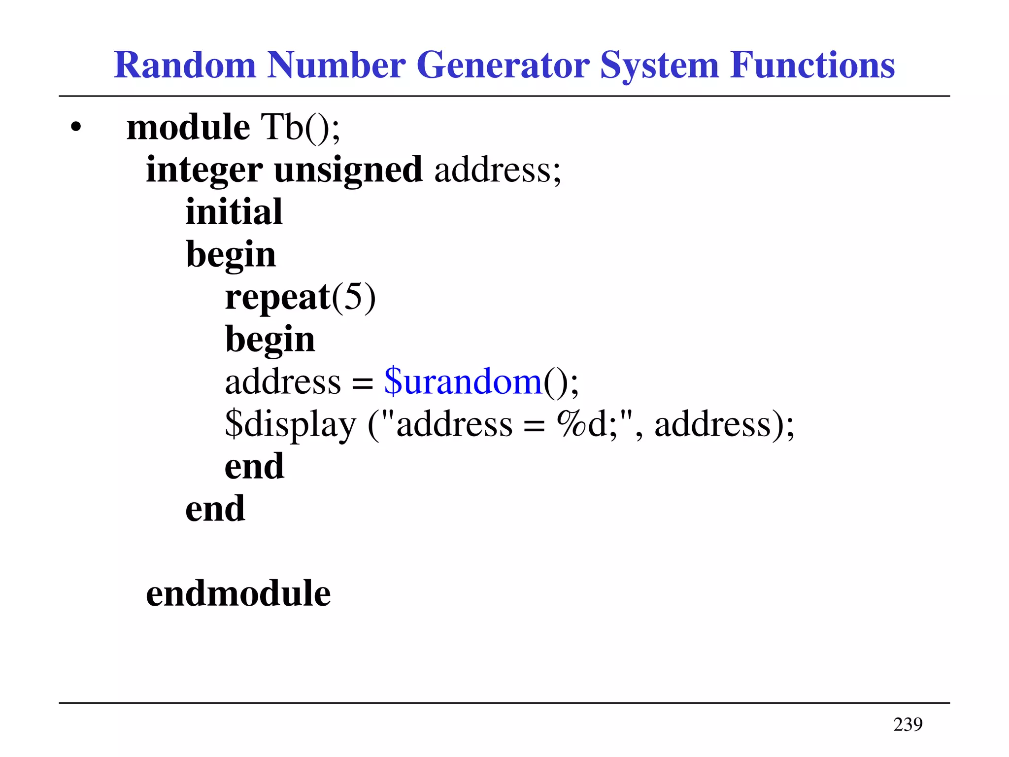 239239
Random Number Generator System Functions
• module Tb();
integer unsigned address;
initial
begin
repeat(5)
begin
address = $urandom();
$display ("address = %d;", address);
end
end
endmodule
 