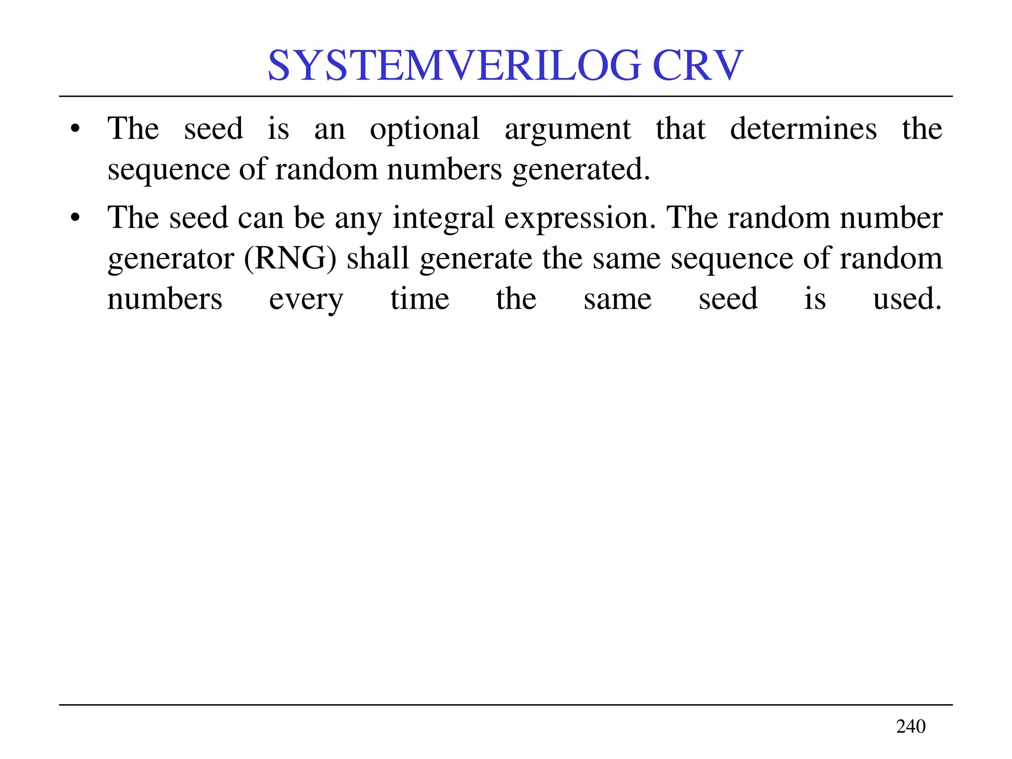 240240
SYSTEMVERILOG CRV
• The seed is an optional argument that determines the
sequence of random numbers generated.
• The seed can be any integral expression. The random number
generator (RNG) shall generate the same sequence of random
numbers every time the same seed is used.
 
