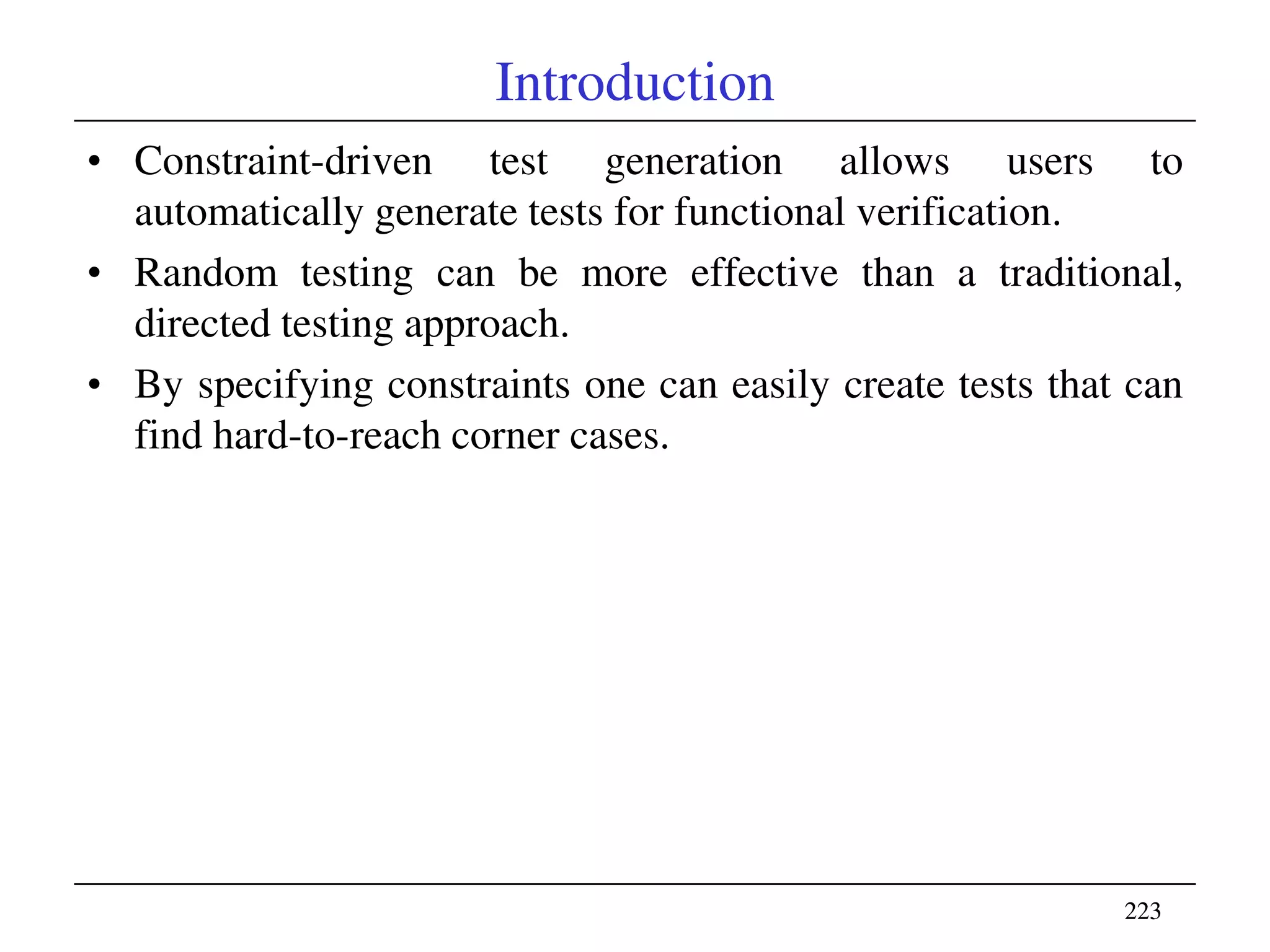 223223
Introduction
• Constraint-driven test generation allows users to
automatically generate tests for functional verification.
• Random testing can be more effective than a traditional,
directed testing approach.
• By specifying constraints one can easily create tests that can
find hard-to-reach corner cases.
 
