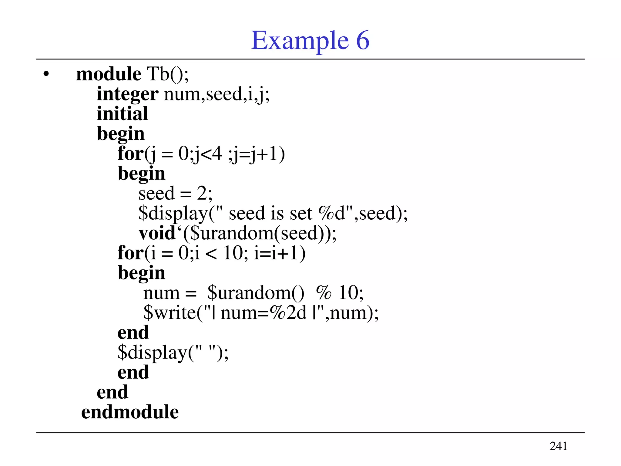241241
Example 6
• module Tb();
integer num,seed,i,j;
initial
begin
for(j = 0;j<4 ;j=j+1)
begin
seed = 2;
$display(" seed is set %d",seed);
void‗($urandom(seed));
for(i = 0;i < 10; i=i+1)
begin
num = $urandom() % 10;
$write("| num=%2d |",num);
end
$display(" ");
end
end
endmodule
 