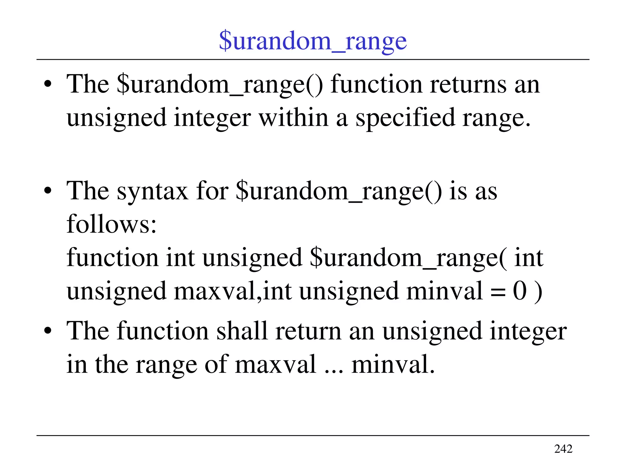 242242
$urandom_range
• The $urandom_range() function returns an
unsigned integer within a specified range.
• The syntax for $urandom_range() is as
follows:
function int unsigned $urandom_range( int
unsigned maxval,int unsigned minval = 0 )
• The function shall return an unsigned integer
in the range of maxval ... minval.
 