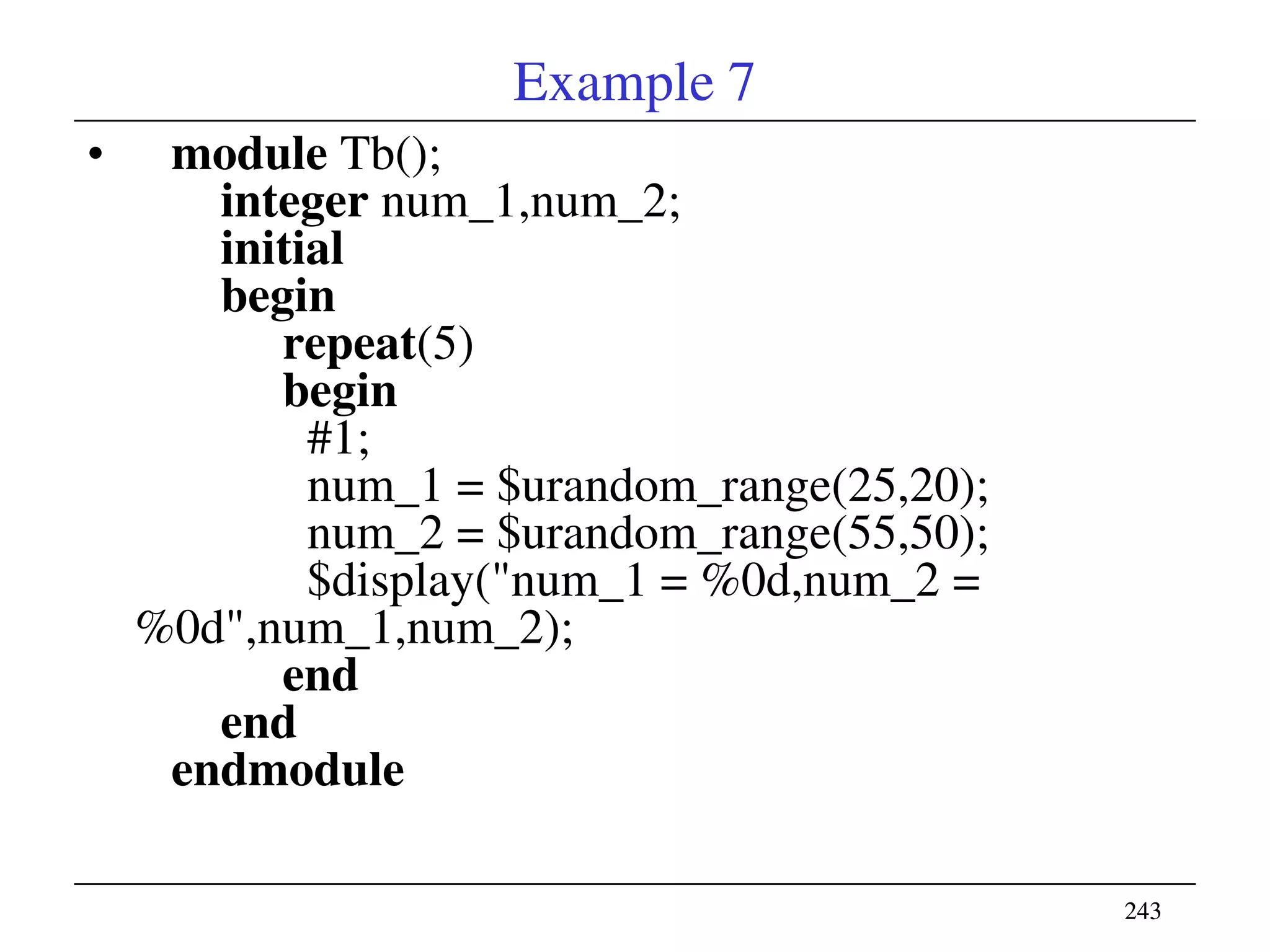 243243
Example 7
• module Tb();
integer num_1,num_2;
initial
begin
repeat(5)
begin
#1;
num_1 = $urandom_range(25,20);
num_2 = $urandom_range(55,50);
$display("num_1 = %0d,num_2 =
%0d",num_1,num_2);
end
end
endmodule
 