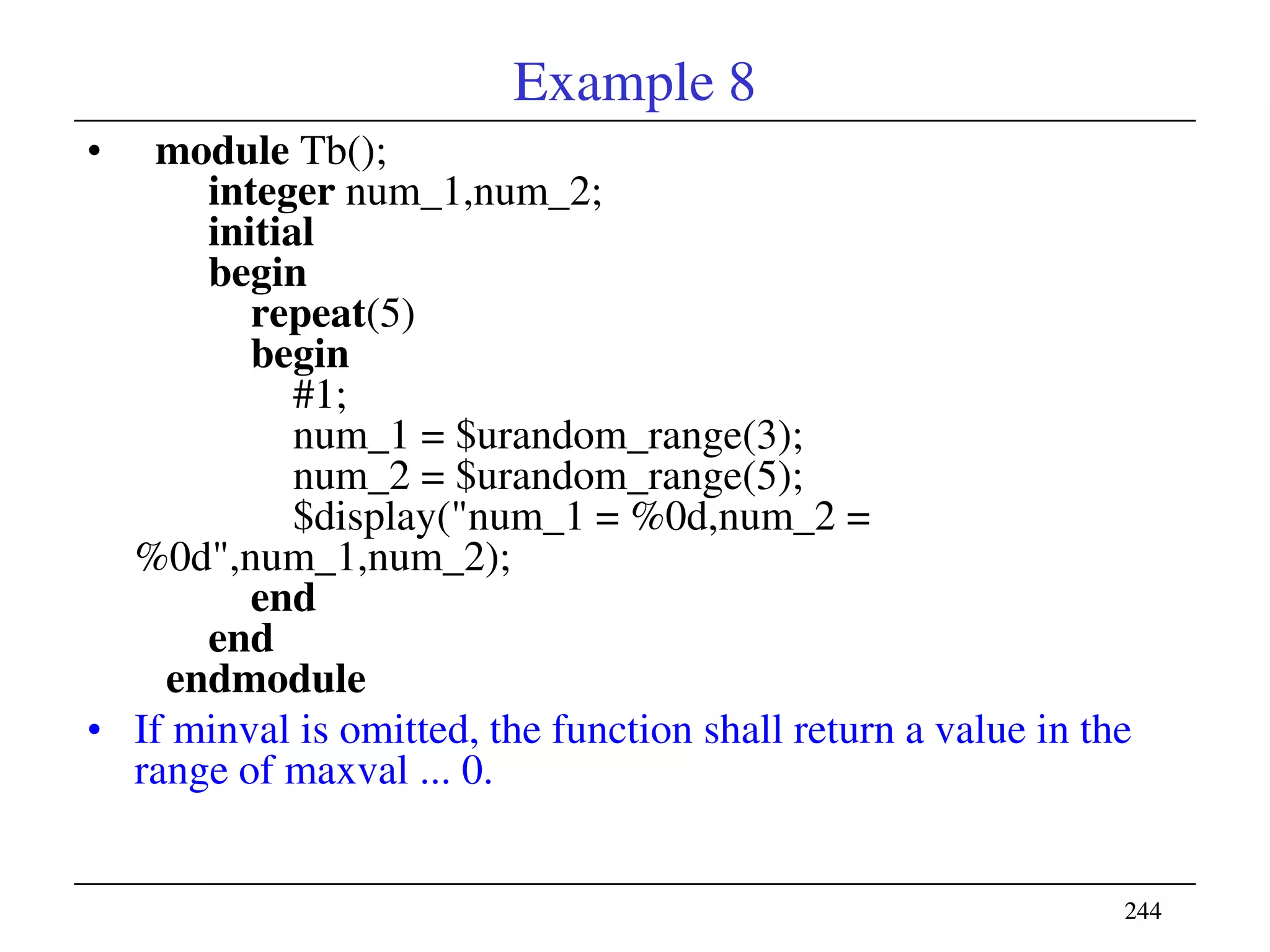 244244
Example 8
• module Tb();
integer num_1,num_2;
initial
begin
repeat(5)
begin
#1;
num_1 = $urandom_range(3);
num_2 = $urandom_range(5);
$display("num_1 = %0d,num_2 =
%0d",num_1,num_2);
end
end
endmodule
• If minval is omitted, the function shall return a value in the
range of maxval ... 0.
 