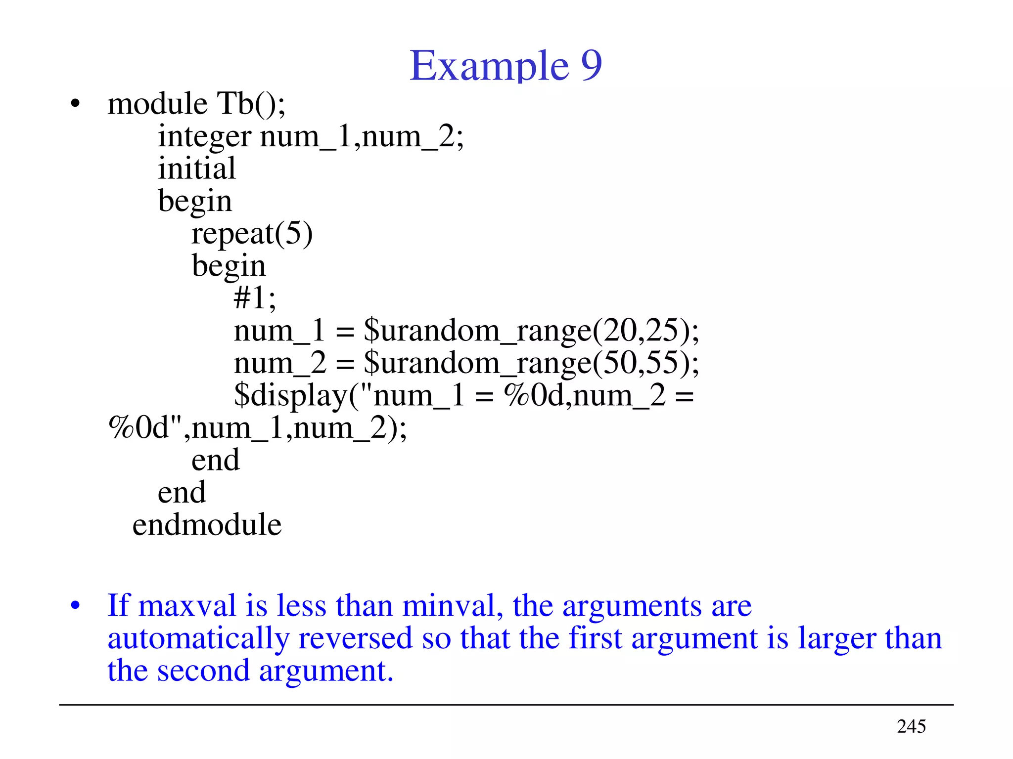 245245
Example 9
• module Tb();
integer num_1,num_2;
initial
begin
repeat(5)
begin
#1;
num_1 = $urandom_range(20,25);
num_2 = $urandom_range(50,55);
$display("num_1 = %0d,num_2 =
%0d",num_1,num_2);
end
end
endmodule
• If maxval is less than minval, the arguments are
automatically reversed so that the first argument is larger than
the second argument.
 