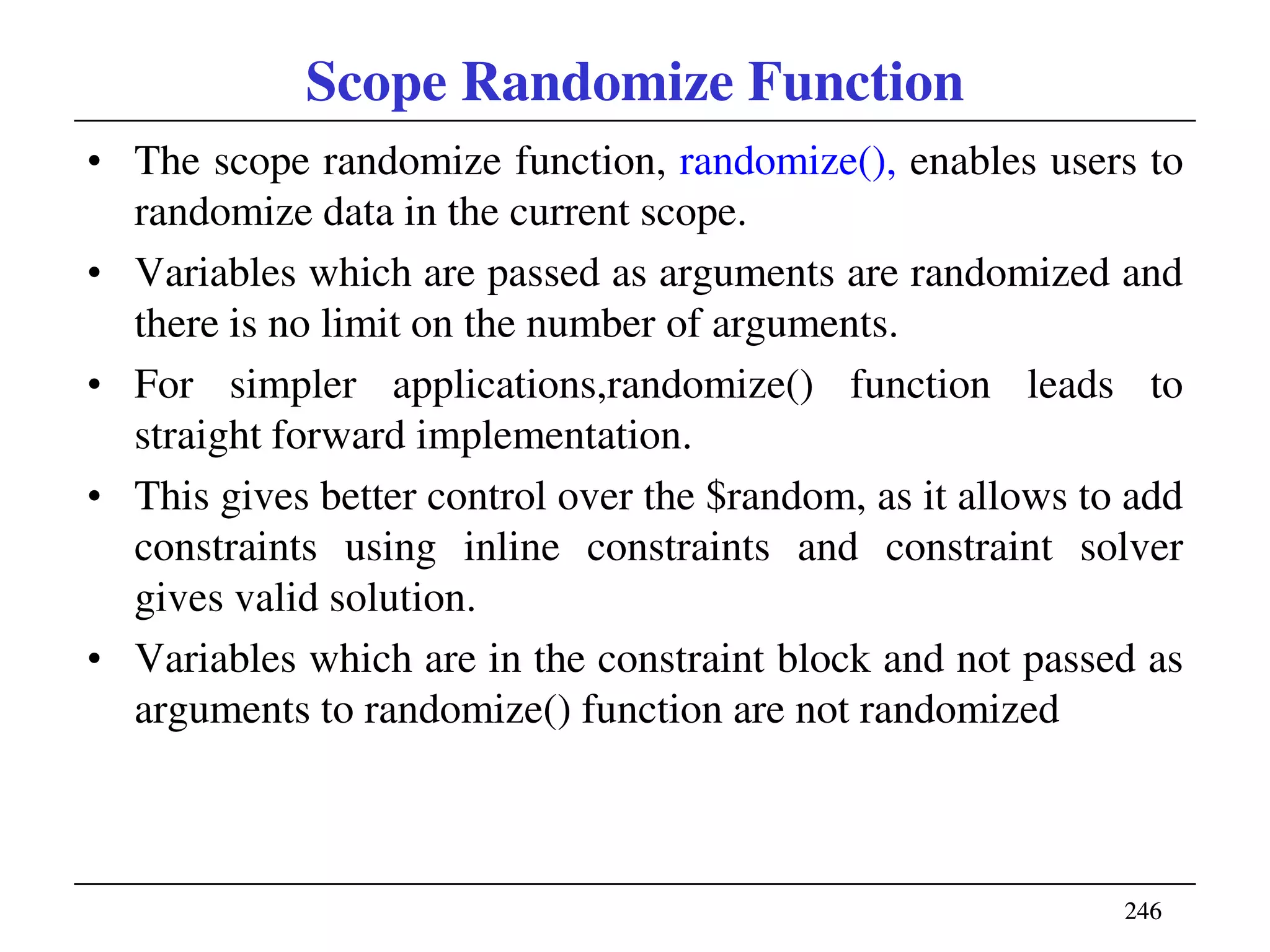 246246
Scope Randomize Function
• The scope randomize function, randomize(), enables users to
randomize data in the current scope.
• Variables which are passed as arguments are randomized and
there is no limit on the number of arguments.
• For simpler applications,randomize() function leads to
straight forward implementation.
• This gives better control over the $random, as it allows to add
constraints using inline constraints and constraint solver
gives valid solution.
• Variables which are in the constraint block and not passed as
arguments to randomize() function are not randomized
 