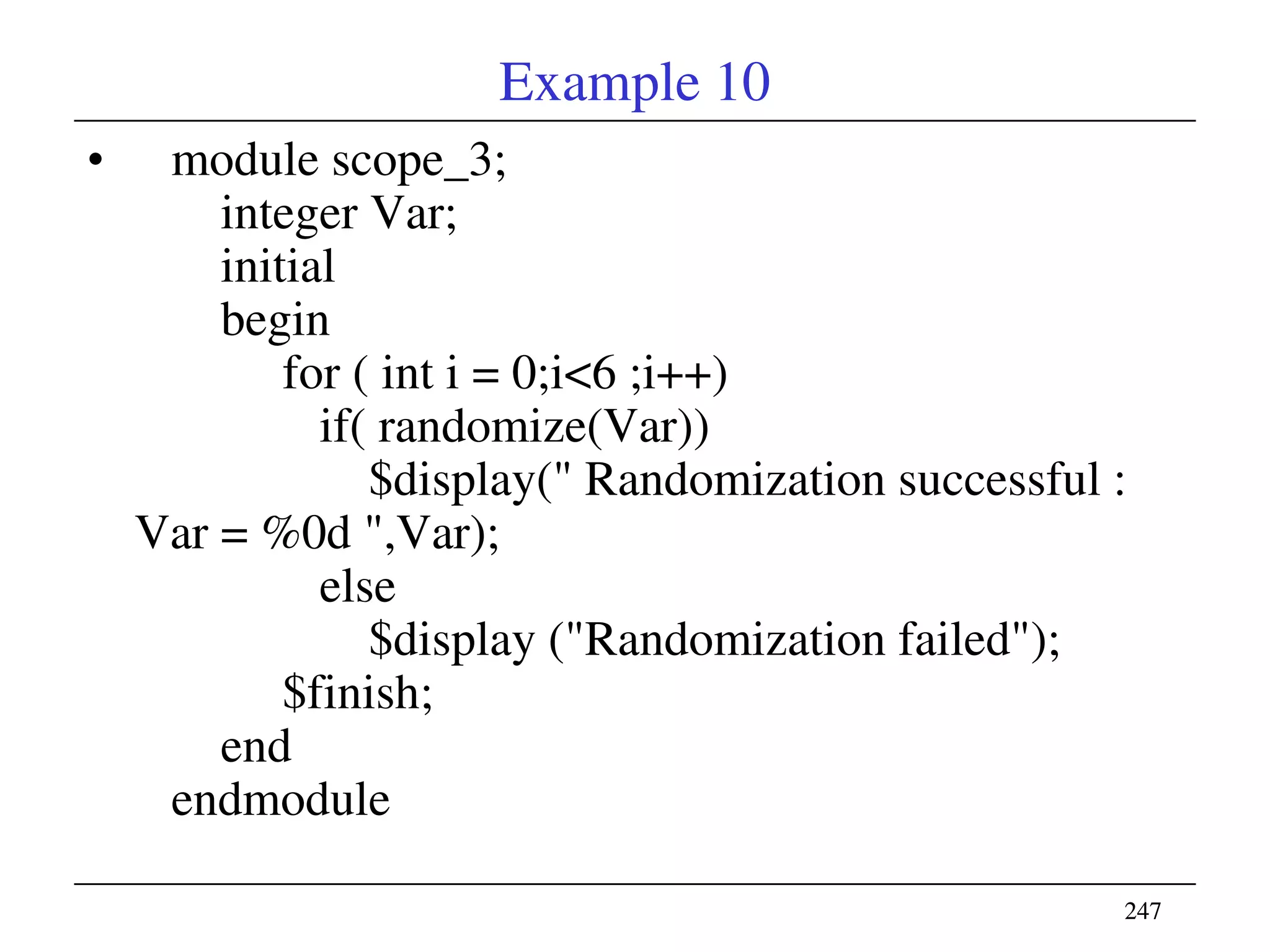 247247
Example 10
• module scope_3;
integer Var;
initial
begin
for ( int i = 0;i<6 ;i++)
if( randomize(Var))
$display(" Randomization successful :
Var = %0d ",Var);
else
$display ("Randomization failed");
$finish;
end
endmodule
 