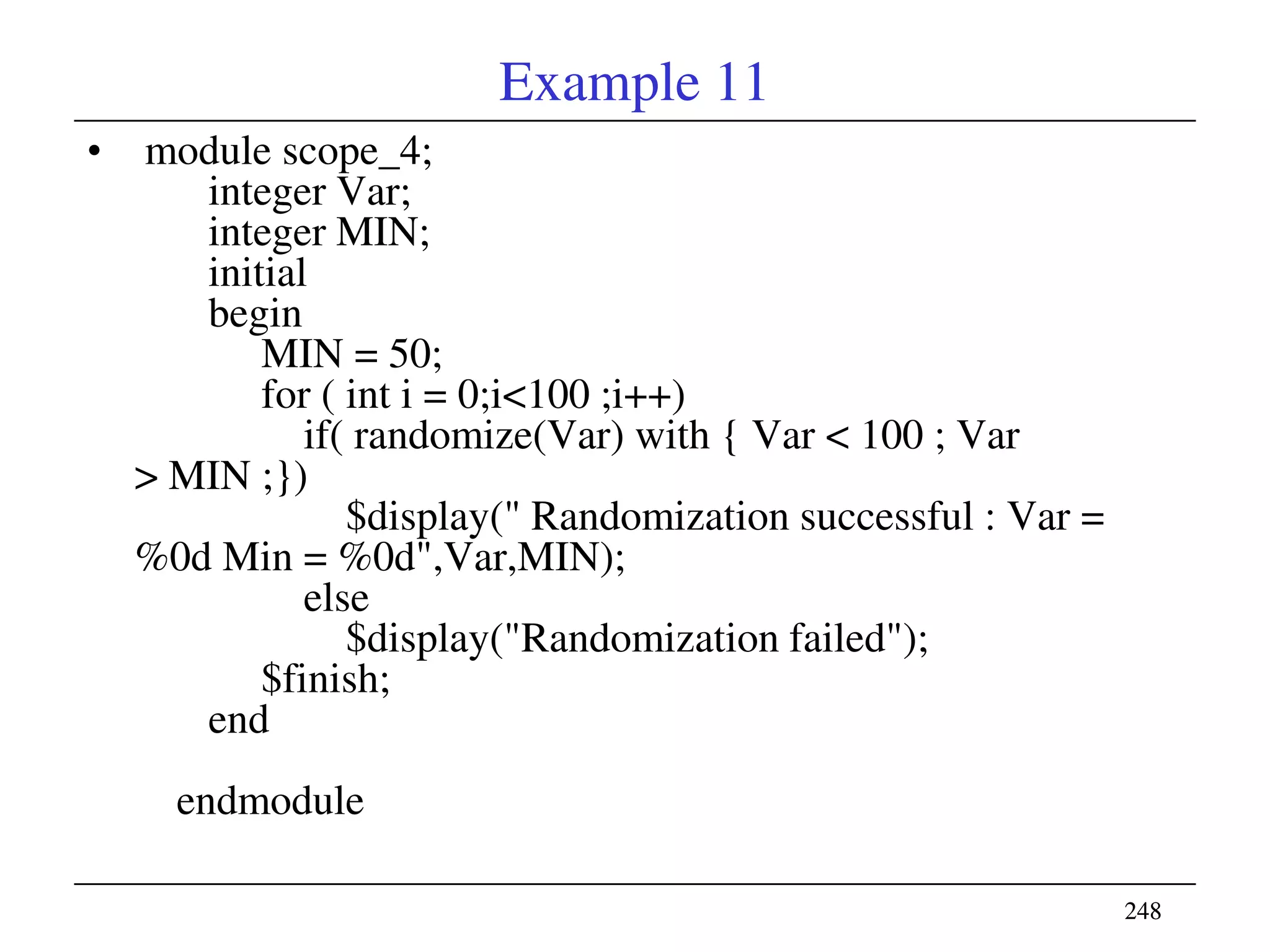 248248
Example 11
• module scope_4;
integer Var;
integer MIN;
initial
begin
MIN = 50;
for ( int i = 0;i<100 ;i++)
if( randomize(Var) with { Var < 100 ; Var
> MIN ;})
$display(" Randomization successful : Var =
%0d Min = %0d",Var,MIN);
else
$display("Randomization failed");
$finish;
end
endmodule
 
