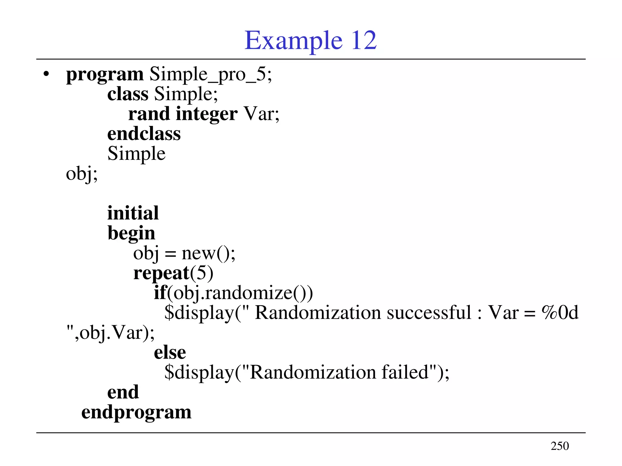 250250
Example 12
• program Simple_pro_5;
class Simple;
rand integer Var;
endclass
Simple
obj;
initial
begin
obj = new();
repeat(5)
if(obj.randomize())
$display(" Randomization successful : Var = %0d
",obj.Var);
else
$display("Randomization failed");
end
endprogram
 