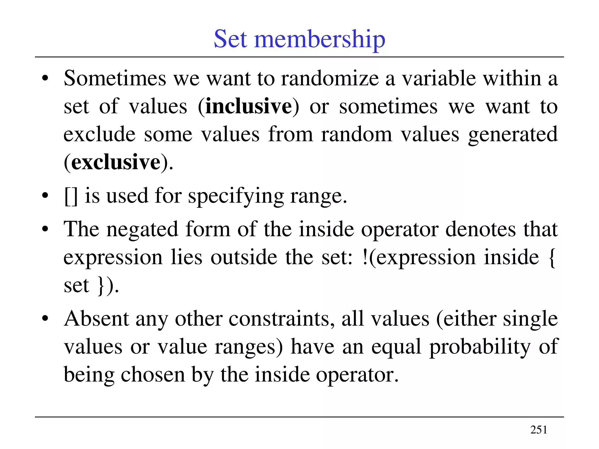 251251
Set membership
• Sometimes we want to randomize a variable within a
set of values (inclusive) or sometimes we want to
exclude some values from random values generated
(exclusive).
• [] is used for specifying range.
• The negated form of the inside operator denotes that
expression lies outside the set: !(expression inside {
set }).
• Absent any other constraints, all values (either single
values or value ranges) have an equal probability of
being chosen by the inside operator.
 