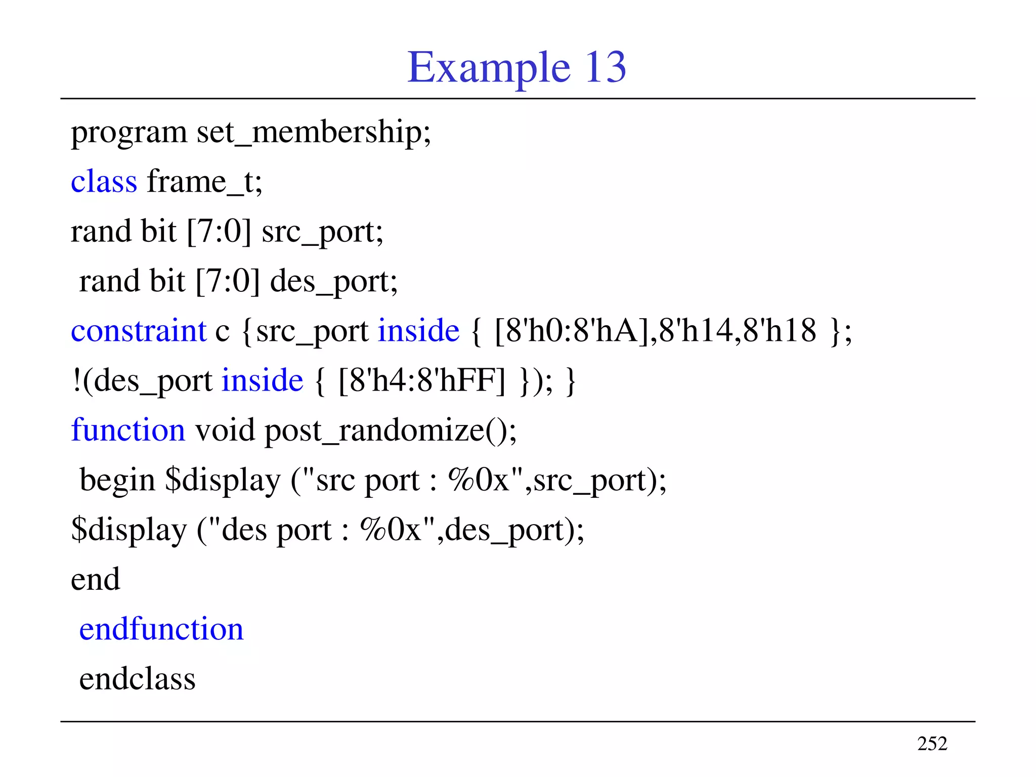 252252
Example 13
program set_membership;
class frame_t;
rand bit [7:0] src_port;
rand bit [7:0] des_port;
constraint c {src_port inside { [8'h0:8'hA],8'h14,8'h18 };
!(des_port inside { [8'h4:8'hFF] }); }
function void post_randomize();
begin $display ("src port : %0x",src_port);
$display ("des port : %0x",des_port);
end
endfunction
endclass
 