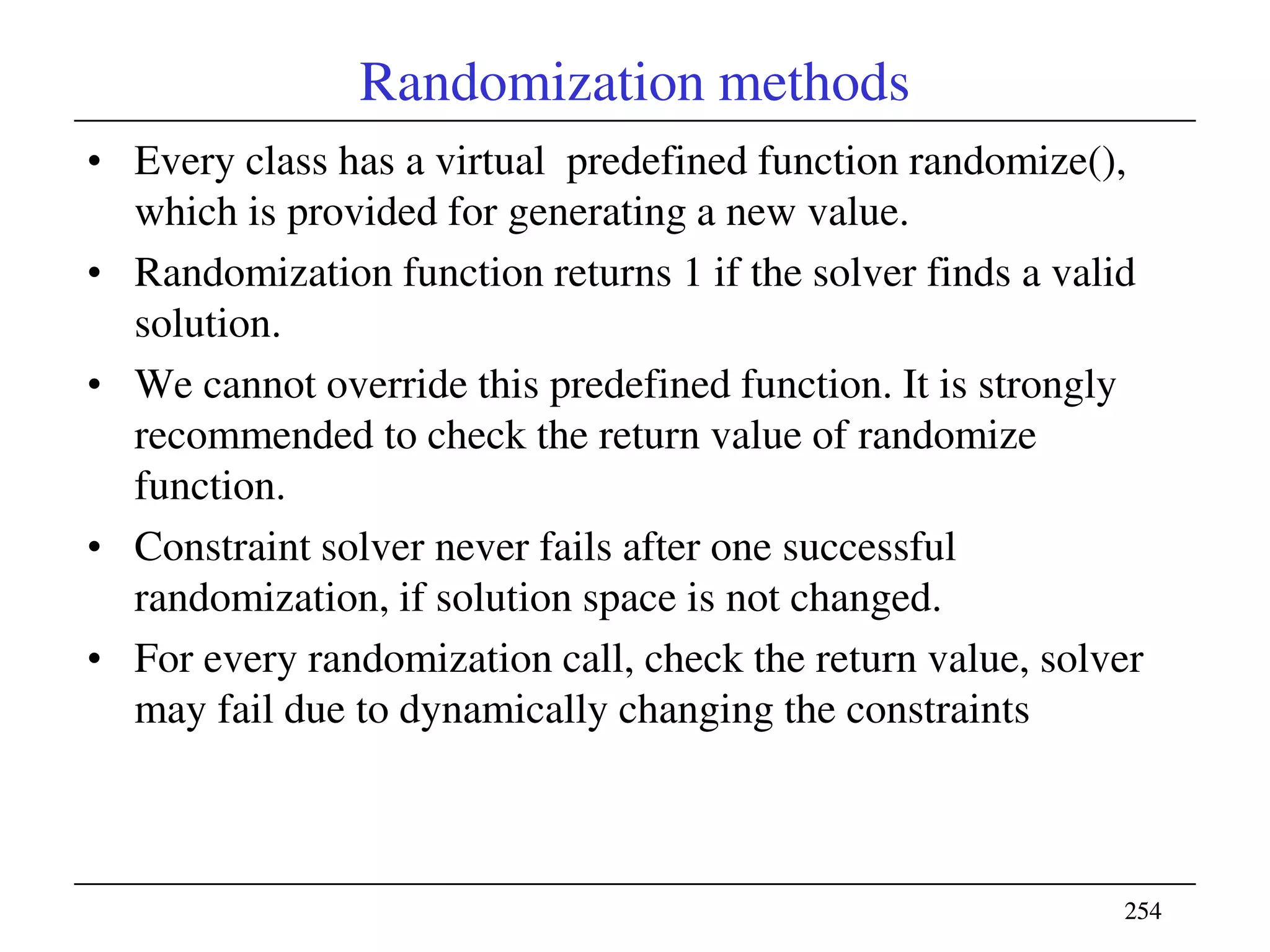 254254
Randomization methods
• Every class has a virtual predefined function randomize(),
which is provided for generating a new value.
• Randomization function returns 1 if the solver finds a valid
solution.
• We cannot override this predefined function. It is strongly
recommended to check the return value of randomize
function.
• Constraint solver never fails after one successful
randomization, if solution space is not changed.
• For every randomization call, check the return value, solver
may fail due to dynamically changing the constraints
 