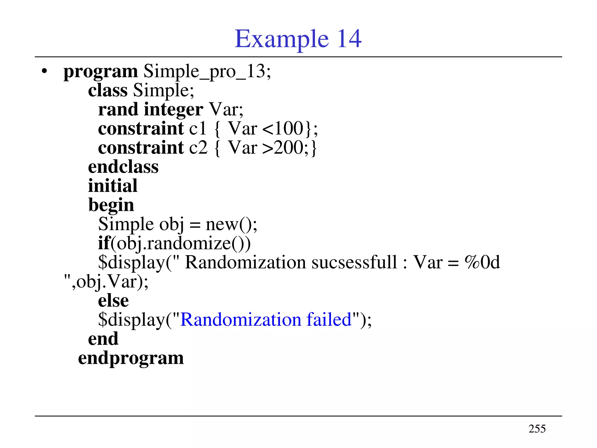255255
Example 14
• program Simple_pro_13;
class Simple;
rand integer Var;
constraint c1 { Var <100};
constraint c2 { Var >200;}
endclass
initial
begin
Simple obj = new();
if(obj.randomize())
$display(" Randomization sucsessfull : Var = %0d
",obj.Var);
else
$display("Randomization failed");
end
endprogram
 