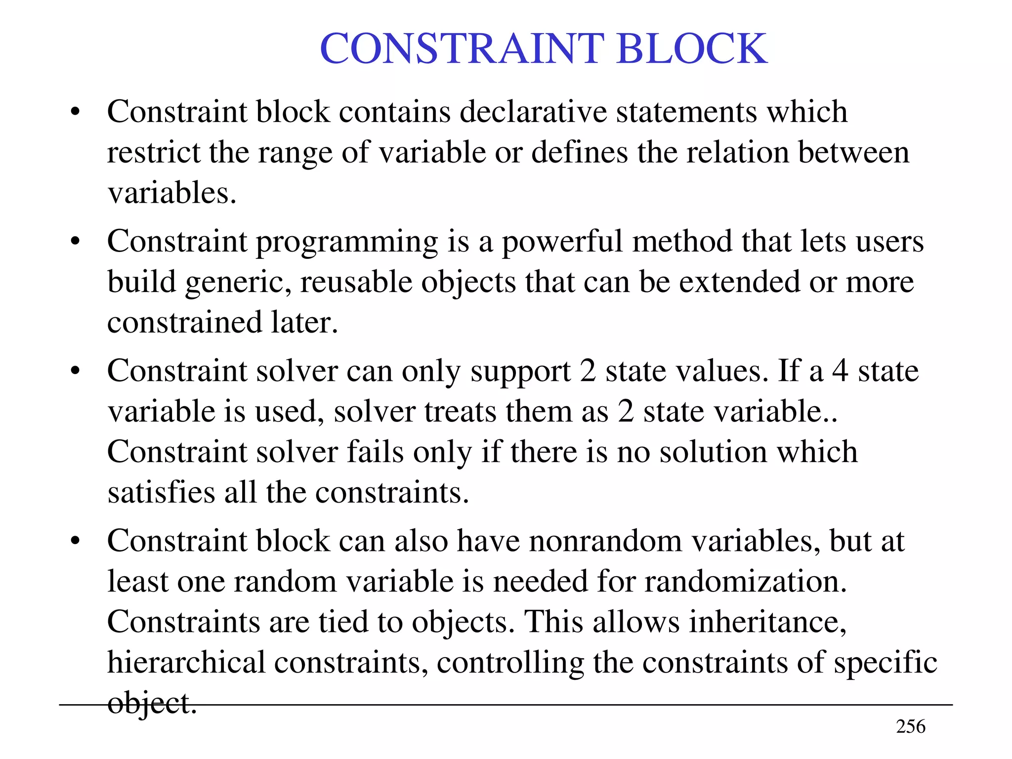256256
CONSTRAINT BLOCK
• Constraint block contains declarative statements which
restrict the range of variable or defines the relation between
variables.
• Constraint programming is a powerful method that lets users
build generic, reusable objects that can be extended or more
constrained later.
• Constraint solver can only support 2 state values. If a 4 state
variable is used, solver treats them as 2 state variable..
Constraint solver fails only if there is no solution which
satisfies all the constraints.
• Constraint block can also have nonrandom variables, but at
least one random variable is needed for randomization.
Constraints are tied to objects. This allows inheritance,
hierarchical constraints, controlling the constraints of specific
object.
 