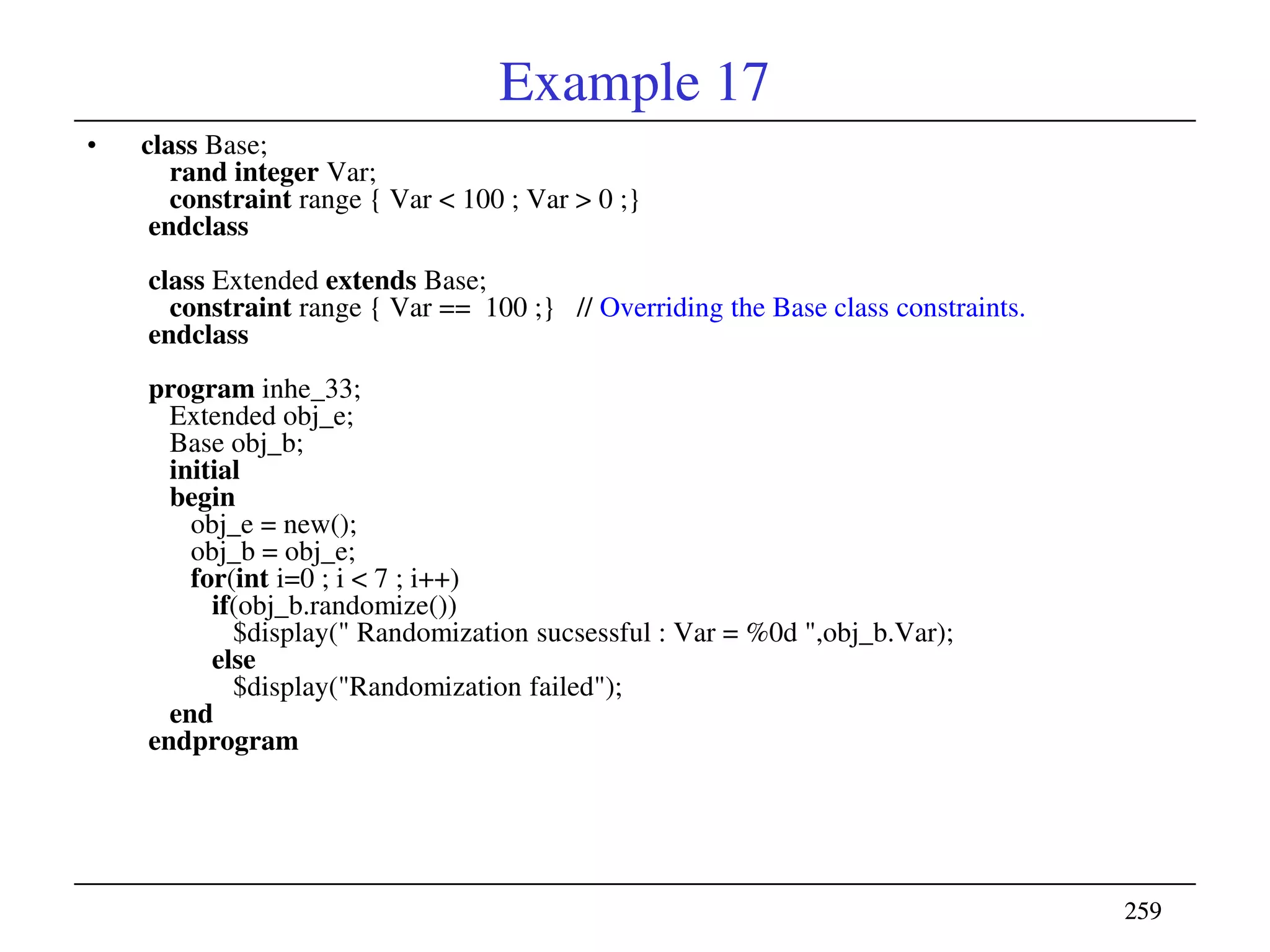 259259
Example 17
• class Base;
rand integer Var;
constraint range { Var < 100 ; Var > 0 ;}
endclass
class Extended extends Base;
constraint range { Var == 100 ;} // Overriding the Base class constraints.
endclass
program inhe_33;
Extended obj_e;
Base obj_b;
initial
begin
obj_e = new();
obj_b = obj_e;
for(int i=0 ; i < 7 ; i++)
if(obj_b.randomize())
$display(" Randomization sucsessful : Var = %0d ",obj_b.Var);
else
$display("Randomization failed");
end
endprogram
 