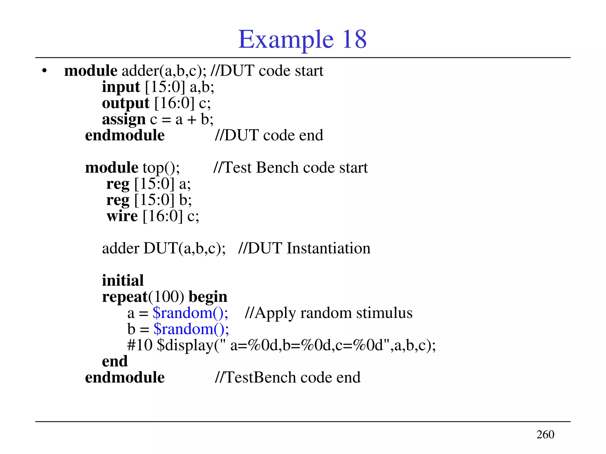 260260
Example 18
• module adder(a,b,c); //DUT code start
input [15:0] a,b;
output [16:0] c;
assign c = a + b;
endmodule //DUT code end
module top(); //Test Bench code start
reg [15:0] a;
reg [15:0] b;
wire [16:0] c;
adder DUT(a,b,c); //DUT Instantiation
initial
repeat(100) begin
a = $random(); //Apply random stimulus
b = $random();
#10 $display(" a=%0d,b=%0d,c=%0d",a,b,c);
end
endmodule //TestBench code end
 