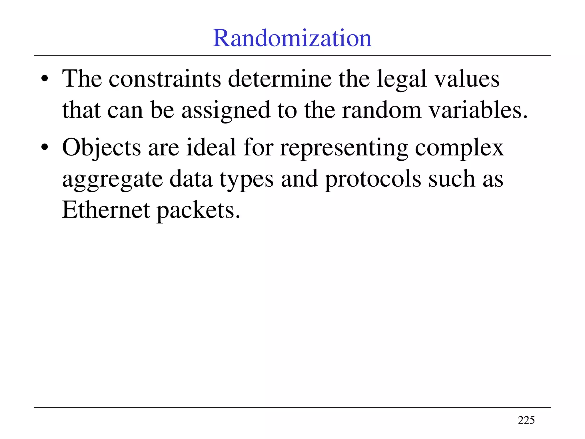 225225
Randomization
• The constraints determine the legal values
that can be assigned to the random variables.
• Objects are ideal for representing complex
aggregate data types and protocols such as
Ethernet packets.
 