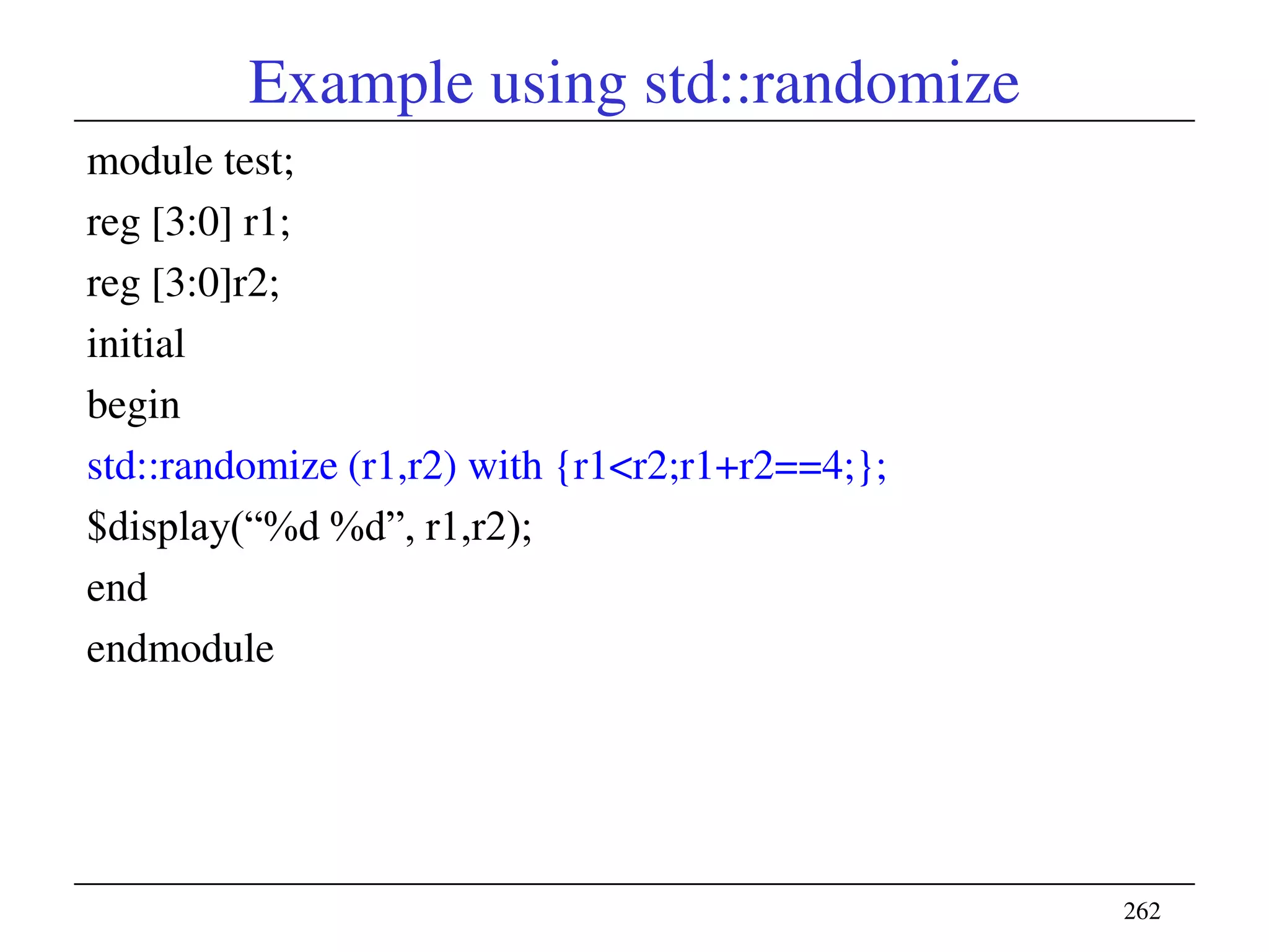 Example using std::randomize
module test;
reg [3:0] r1;
reg [3:0]r2;
initial
begin
std::randomize (r1,r2) with {r1<r2;r1+r2==4;};
$display(―%d %d‖, r1,r2);
end
endmodule
262
 