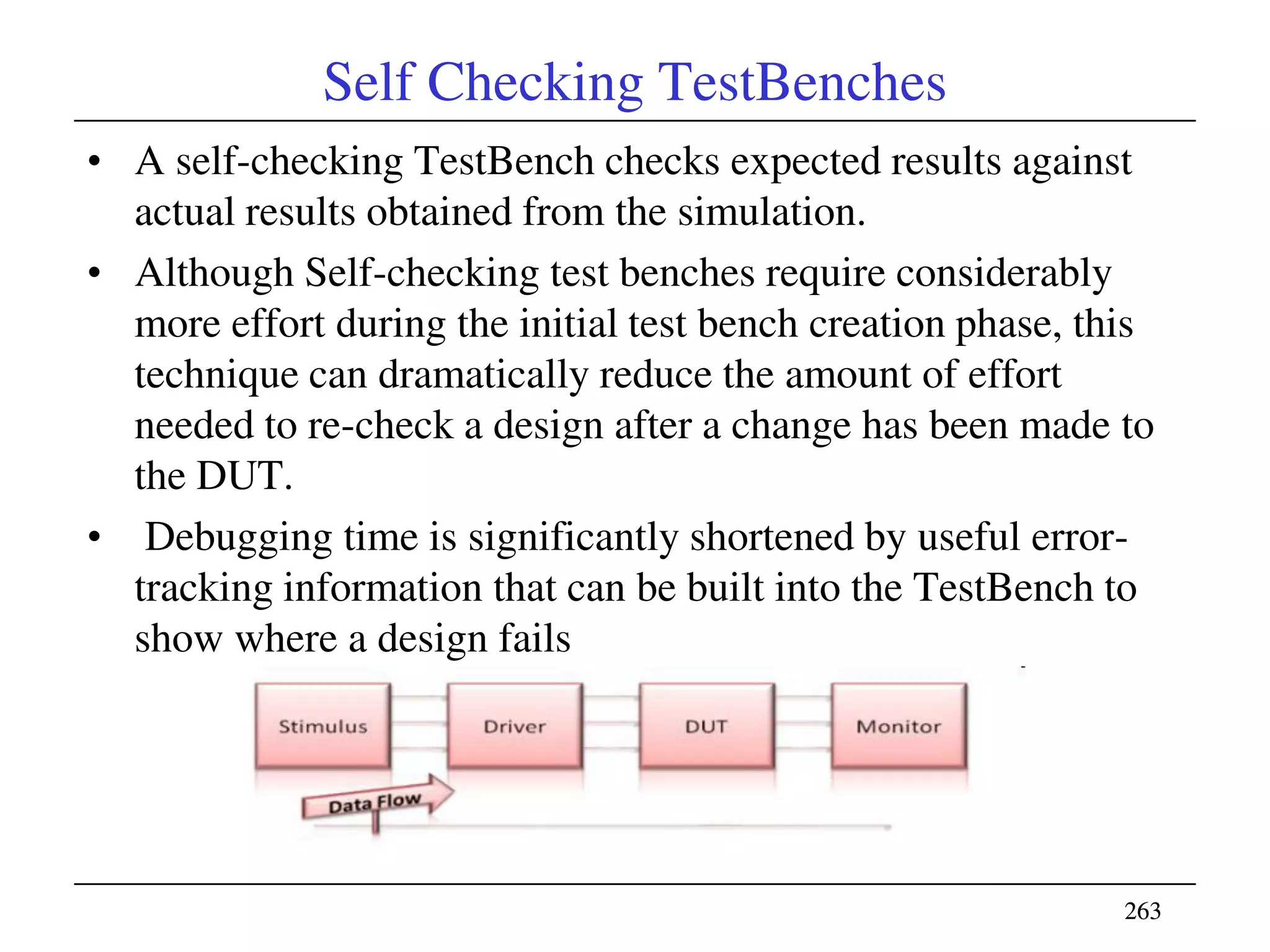 263263
Self Checking TestBenches
• A self-checking TestBench checks expected results against
actual results obtained from the simulation.
• Although Self-checking test benches require considerably
more effort during the initial test bench creation phase, this
technique can dramatically reduce the amount of effort
needed to re-check a design after a change has been made to
the DUT.
• Debugging time is significantly shortened by useful error-
tracking information that can be built into the TestBench to
show where a design fails
 