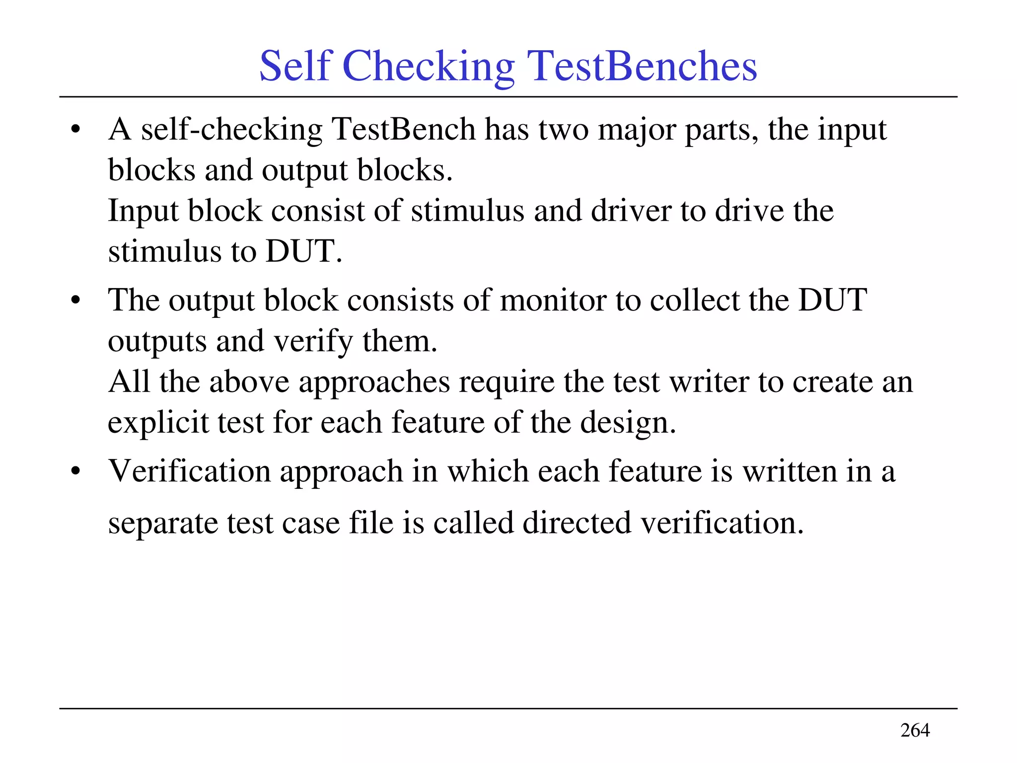 264264
Self Checking TestBenches
• A self-checking TestBench has two major parts, the input
blocks and output blocks.
Input block consist of stimulus and driver to drive the
stimulus to DUT.
• The output block consists of monitor to collect the DUT
outputs and verify them.
All the above approaches require the test writer to create an
explicit test for each feature of the design.
• Verification approach in which each feature is written in a
separate test case file is called directed verification.
 