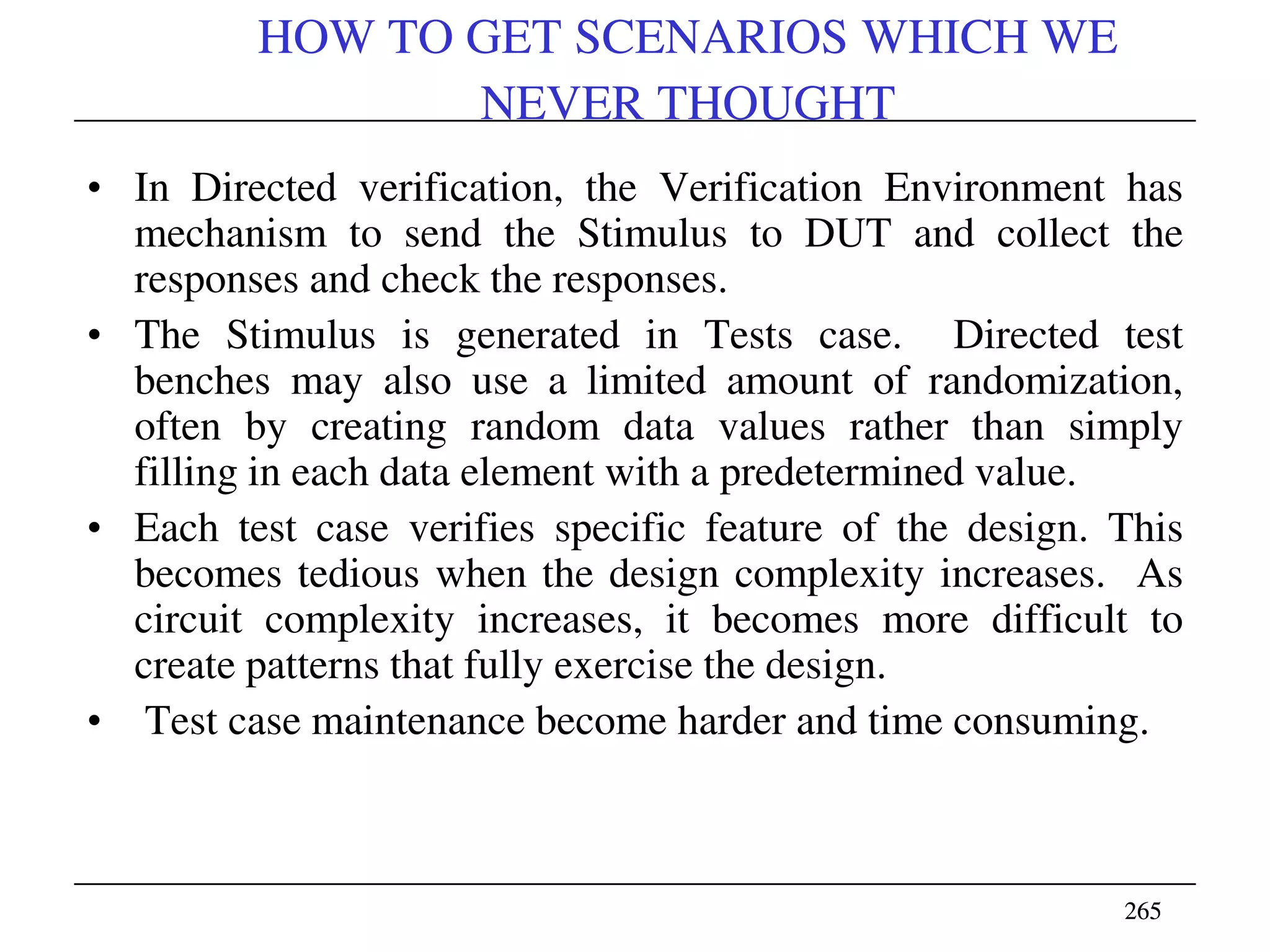 265265
HOW TO GET SCENARIOS WHICH WE
NEVER THOUGHT
• In Directed verification, the Verification Environment has
mechanism to send the Stimulus to DUT and collect the
responses and check the responses.
• The Stimulus is generated in Tests case. Directed test
benches may also use a limited amount of randomization,
often by creating random data values rather than simply
filling in each data element with a predetermined value.
• Each test case verifies specific feature of the design. This
becomes tedious when the design complexity increases. As
circuit complexity increases, it becomes more difficult to
create patterns that fully exercise the design.
• Test case maintenance become harder and time consuming.
 