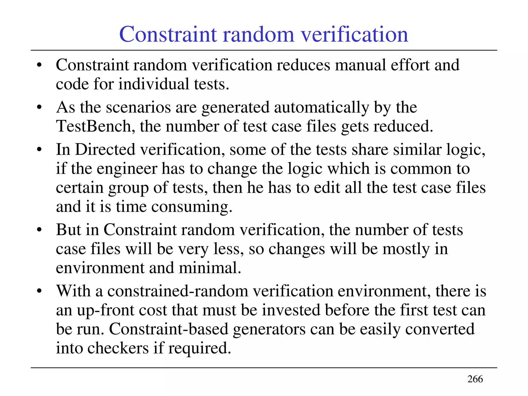 266266
Constraint random verification
• Constraint random verification reduces manual effort and
code for individual tests.
• As the scenarios are generated automatically by the
TestBench, the number of test case files gets reduced.
• In Directed verification, some of the tests share similar logic,
if the engineer has to change the logic which is common to
certain group of tests, then he has to edit all the test case files
and it is time consuming.
• But in Constraint random verification, the number of tests
case files will be very less, so changes will be mostly in
environment and minimal.
• With a constrained-random verification environment, there is
an up-front cost that must be invested before the first test can
be run. Constraint-based generators can be easily converted
into checkers if required.
 