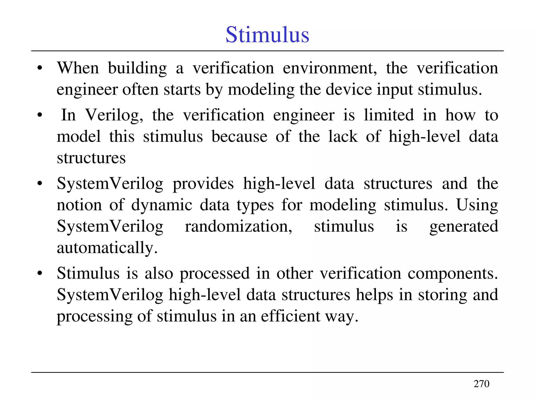 270270
Stimulus
• When building a verification environment, the verification
engineer often starts by modeling the device input stimulus.
• In Verilog, the verification engineer is limited in how to
model this stimulus because of the lack of high-level data
structures
• SystemVerilog provides high-level data structures and the
notion of dynamic data types for modeling stimulus. Using
SystemVerilog randomization, stimulus is generated
automatically.
• Stimulus is also processed in other verification components.
SystemVerilog high-level data structures helps in storing and
processing of stimulus in an efficient way.
 