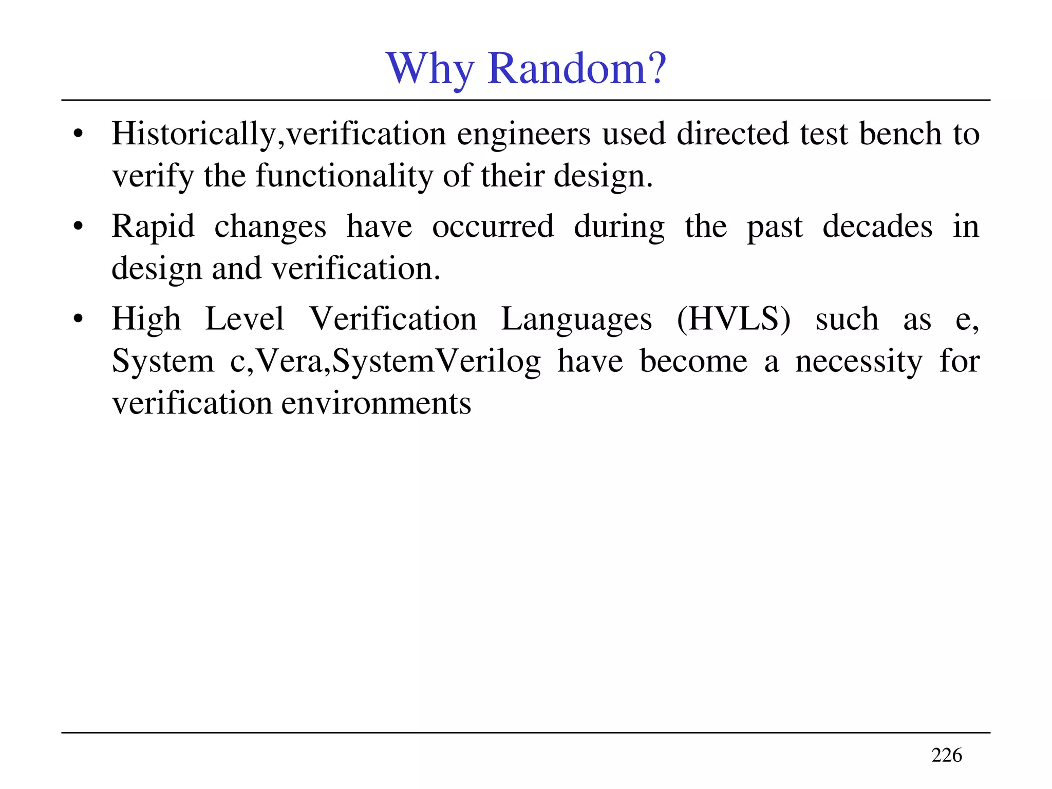 226226
Why Random?
• Historically,verification engineers used directed test bench to
verify the functionality of their design.
• Rapid changes have occurred during the past decades in
design and verification.
• High Level Verification Languages (HVLS) such as e,
System c,Vera,SystemVerilog have become a necessity for
verification environments
 