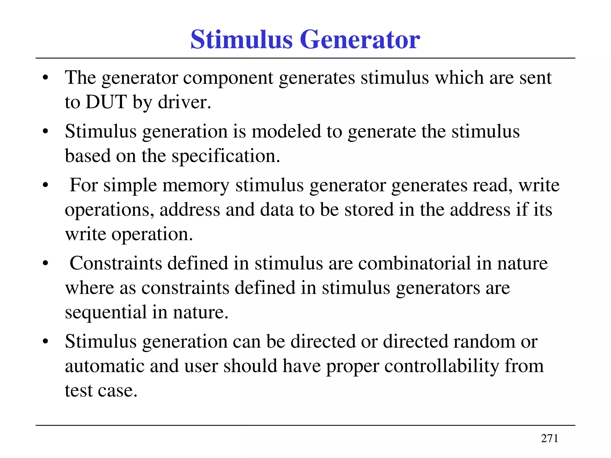 271271
Stimulus Generator
• The generator component generates stimulus which are sent
to DUT by driver.
• Stimulus generation is modeled to generate the stimulus
based on the specification.
• For simple memory stimulus generator generates read, write
operations, address and data to be stored in the address if its
write operation.
• Constraints defined in stimulus are combinatorial in nature
where as constraints defined in stimulus generators are
sequential in nature.
• Stimulus generation can be directed or directed random or
automatic and user should have proper controllability from
test case.
 